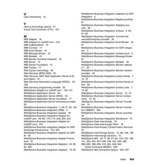Index 669
U
User Interactivity 13
V
various technology options 51
Visual Test Connector (VTC) 431
W
WBI Adapter 16
WBI Adapter for mySAP.com 218
WBI Collaborations 19
WBI Connect 17
WBI Event Broker 16
WBI Message Broker 16
WBI Modeler 19
WBI Monitor (formerly Holosofx) 18
WBI Server 15
WBI Server Foundation 15
WBI Toolset 17
Web Dynpro technology 46
Web Services (BPEL4WS) 35
Web Services (SAP Web Application Server 6.20
and higher) 81
Web Services Description Language (WSDL) 34,
106
Web Services programming models 35
WebSphere Adapter for mySAP.com 130–131
WebSphere Application Server 35
WebSphere Application Server (WAS) 34
WebSphere Application Server foundation 17
WebSphere Application Server framework provides
35
WebSphere Business Integration 7, 49, 51, 82, 104
WebSphere Business Integration (WBI) 4
WebSphere Business Integration adapter 49
WebSphere Business Integration Adapter for
mySAP.com 94–95, 173–174, 203–204, 243
WebSphere Business Integration Adapter for
mySAP.com) 237
WebSphere Business Integration adapter for SAP
Exchange Infrastructure 104, 555
WebSphere Business Integration adapter for SAP
XI 50
WebSphere Business Integration Adapter Frame-
work 91
WebSphere Business Integration Adapters 23, 90,
94, 466
WebSphere Business Integration adapters 73, 82
WebSphere Business Integration adapters for SAP
integration 4
WebSphere Business Integration Adapters portfolio
91
WebSphere Business Integration Adapters pro-
vide 36
WebSphere Business Integration brokers 4, 49,
91–92
WebSphere Business Integration Connect Ad-
vanced/Enterprise provides 35
WebSphere Business Integration Event Broker 16,
91
WebSphere Business Integration for SAP integra-
tion 4
WebSphere Business Integration infrastructure 5
WebSphere Business Integration Message Broker
91
WebSphere Business Integration Modeler 33
WebSphere Business Integration Monitor release
5.1 33
WebSphere Business Integration Monitor solution
provides 33
WebSphere Business Integration product family 7,
15, 73
WebSphere Business Integration product family of-
fers 93
WebSphere Business Integration product suite 7,
14, 82
WebSphere Business Integration Server 15, 19
WebSphere Business Integration Server compo-
nents 15, 34
WebSphere Business Integration Server Founda-
tion 15
WebSphere Business Integration Server Founda-
tion (WBISF) 464
WebSphere Business Integration Server provides
34
WebSphere Business Integration Workbench 19
WebSphere Data Interchange 18
WebSphere Data Interchange Client 18
WebSphere Host Access Transformation Services
37
WebSphere InterChange Server 15, 86, 106, 138
WebSphere Interchange solutions 15
WebSphere MQ 16–17, 85, 91–92, 104–105, 138,
141, 359, 404, 407–408, 439, 467, 560, 582,
588–589, 598–599, 616, 633, 642, 644
Script Command (MQSC) 205
WebSphere MQ Connection factory 404, 407
 