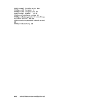 670 WebSphere Business Integration for SAP
WebSphere MQ connection factory 439
WebSphere MQ Everyplace 34
WebSphere MQ Everyplace suite 34
WebSphere MQ Workflow 7, 15, 34
WebSphere Portal Server provides 34
WebSphere Studio Application Developer Integra-
tion Edition (WSADIE) 88, 464
WebSphere Studio Application Dveloper (WSAD)
33
WebSphere Studio family 33
 