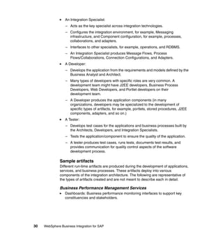 30 WebSphere Business Integration for SAP
An Integration Specialist:
– Acts as the key specialist across integration technologies.
– Configures the integration environment, for example, Messaging
infrastructure, and Component configuration, for example, processes,
collaborations, and adapters.
– Interfaces to other specialists, for example, operations, and RDBMS.
– An Integration Specialist produces Message Flows, Process
Flows/Collaborations, Connection Configurations, and Adapters.
A Developer:
– Develops the application from the requirements and models defined by the
Business Analyst and Architect.
– Many types of developers with specific roles are very common. A
development team might have J2EE developers, Business Process
Developers, Web Developers, and Portlet developers on their
development team.
– A Developer produces the application components (in many
organizations, developers may be specialized to the development of
specific types of artifacts, for example, portlets, stored procedures, J2EE
components, adapters, and so on.)
A Tester:
– Develops test cases for the applications and business processes built by
the Architects, Developers, and Integration Specialists.
– Tests the application/component to ensure the quality of the application.
– A tester produces test cases, runs tests, documents test results, and
provides communication for quality control aspects of the software
development process.
Sample artifacts
Different run-time artifacts are produced during the development of applications,
services, and business processes. These artifacts deploy into various
components of the integration architecture. The following are representative of
the types of artifacts created and are not meant to describe each in detail.
Business Performance Management Services
Dashboards: Business performance monitoring interfaces to support key
constituencies and stakeholders.
 