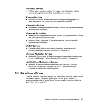 Chapter 2. Business Integration technology concepts 31
Interaction Services
Portlets: User interaction artifacts that support user interactions with the
underlying integration and enterprise collaboration services.
Process Services
Business Processes: Artifacts describing choreographed aggregation of
service endpoints to support composite application processes.
Information Services
Data Models: Data representations/schema artifacts to support federated and
replicated data capabilities.
Enterprise Service Bus
Mediations: Routing and transformation artifacts to support enterprise service
bus message/service flow attributes.
Business Object Definitions: Artifacts that describe common reusable
business object definitions.
Partner Services
Partner Profiles: Configuration objects describing business partner
interactions including transport, security, and entitlements.
Business Application Services
Application Components: Artifacts produced during application development
including J2EE/Java 2 Platform Standard Edition (J2SE) components.
Application and Data Access Services
Adapters: Artifacts providing application access integration, including
connection management, transactional support, application-specific
metadata, and application specific objects.
2.2.4 IBM software offerings
The IBM Business Integration portfolio has the greatest functional breadth of any
middleware vendor. This allows IBM to offer a single vendor solution to
customers and providing “best-of-breed” components for integration solutions
(see Figure 2-4 on page 32).
 