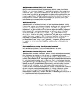 Chapter 2. Business Integration technology concepts 33
WebSphere Business Integration Modeler
WebSphere Business Integration Modeler helps anyone in the organization,
whether it be a business analyst or IT specialist, to capture a business process
and clearly define and document the process. Both the current (as-is) and the
future (to-be) process can be modeled and compared using the simulation and
analysis capabilities of WebSphere Business Integration Modeler. Comparing
these processes identifies Return On Investment (ROI) opportunities in the
business by changing the process as modeled.
WebSphere Studio
The WebSphere Studio family provides an open extensible Universal Tooling
Platform that enables tool integration between vendors as well as providing an
extensive set of best-of-breed integrated tools and utilities for application
development. In WebSphere Studio Application Developer (WSAD) Integration
Edition Version 5.1, business processes can be defined in a new industrial
standard called Business Process Execution Language for Web Services
(BPEL4WS). Since the BPEL4WS standard does not cover all the functionality
needed for process integration, IBM introduced a functional enhancement to
BPEL4WS called BPEL4WS Extensions that makes use of designated
enhancement points in the BPEL4WS standard. One area of enhancements is
the support for person activities (Staff) that are defined as enhanced invoke
activities.
Business Performance Management Services
Here we discuss Business Performance Management Services.
WebSphere Business Integration Monitor
The WebSphere Business Integration Monitor solution provides dashboard and
alert notification services which interact with the integrated event-based
monitoring using messaging services to provide heads-up display for Business
Process Management (BPM). WebSphere Business Integration Monitor Version
5.1 provides direct interaction with the Common Event Infrastructure. Business
Activity Monitoring enables the tracking of business events across the enterprise,
and the value chain. This enables real-time metrics from processes in motion,
alerts to provide notification on service levels, and exception conditions.
Additionally, the dashboard components are enabled to integrate with additional
portlets to provide customized views specific for the role. Lastly, the monitor
allows operational capabilities, including stopping, starting, or redirecting
processes and can be used in tandem with other IT Monitoring solutions, such as
the Tivoli® Monitoring for Business Integration.
 