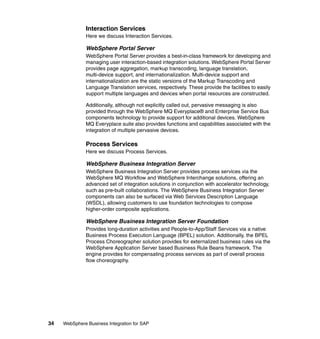 34 WebSphere Business Integration for SAP
Interaction Services
Here we discuss Interaction Services.
WebSphere Portal Server
WebSphere Portal Server provides a best-in-class framework for developing and
managing user interaction-based integration solutions. WebSphere Portal Server
provides page aggregation, markup transcoding, language translation,
multi-device support, and internationalization. Multi-device support and
internationalization are the static versions of the Markup Transcoding and
Language Translation services, respectively. These provide the facilities to easily
support multiple languages and devices when portal resources are constructed.
Additionally, although not explicitly called out, pervasive messaging is also
provided through the WebSphere MQ Everyplace® and Enterprise Service Bus
components technology to provide support for additional devices. WebSphere
MQ Everyplace suite also provides functions and capabilities associated with the
integration of multiple pervasive devices.
Process Services
Here we discuss Process Services.
WebSphere Business Integration Server
WebSphere Business Integration Server provides process services via the
WebSphere MQ Workflow and WebSphere Interchange solutions, offering an
advanced set of integration solutions in conjunction with accelerator technology,
such as pre-built collaborations. The WebSphere Business Integration Server
components can also be surfaced via Web Services Description Language
(WSDL), allowing customers to use foundation technologies to compose
higher-order composite applications.
WebSphere Business Integration Server Foundation
Provides long-duration activities and People-to-App/Staff Services via a native
Business Process Execution Language (BPEL) solution. Additionally, the BPEL
Process Choreographer solution provides for externalized business rules via the
WebSphere Application Server based Business Rule Beans framework. The
engine provides for compensating process services as part of overall process
flow choreography.
 