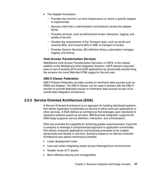 Chapter 2. Business Integration technology concepts 37
The Adapter Framework
– Provides the common run-time infrastructure on which a specific adapter
is implemented.
– Assures uniformity in administration and behavior across the adapter
family.
– Provides services, such as bidirectional broker interaction, logging, and
quality of service.
– Handles the requirements of the Transport layer, such as sends and
receives BOs, and converts BOs to XML to transport to broker.
– Provides Generic Services: BO definition library, subscription manager,
logging, and tracing.
Host Access Transformation Services
WebSphere Host Access Transformation Services, or HATS, is the newest
addition to the WebSphere Host Integration Solution. HATS delivers improved
ease of use of existing 3270 and 5250 applications by dynamically transforming
the screens into more Web-like HTML pages for the end user.
DB2 II Classic Federation
DB2 II Classic Federation provides access to mainframe data sources such as
IDMS and Adabas. The DB2 II Classic can be used in tandem with the DB2 II
solution to provide federated access to mainframe data sources as part of an
overall data integration architecture.
2.2.5 Service Oriented Architecture (SOA)
A Service Oriented Architecture is an approach for building distributed systems
that deliver application functionality as service to either end-user applications or
other services. A SOA defines an architecture that leverages open standards to
represent software assets as services. IBM Business Integration supports the
SOA today (supports service definition, interaction, and orchestration).
SOA also provides the capability for achieving greater responsiveness. It permits
a company to leverage a componentized approach to application functionality
that allows composite applications and business processes to be created
dynamically and literally in real time. Solutions based on an Service Oriented
Architecture also deliver tremendous benefits:
Lower development costs
Less pain when integrating assets across heterogeneous environments
Greater reuse of IT assets
More effective security and manageability
 