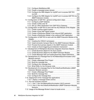 vi WebSphere Business Integration for SAP
7.3.1 Configure WebSphere MQ . . . . . . . . . . . . . . . . . . . . . . . . . . . . . . . 204
7.3.2 Create a message broker domain. . . . . . . . . . . . . . . . . . . . . . . . . . 210
7.3.3 Configure the WBI Adapter for mySAP.com to access SAP R/3
via ALE . . . . . . . . . . . . . . . . . . . . . . . . . . . . . . . . . . . . . . . . . . . . . . 218
7.3.4 Configure the WBI Adapter for mySAP.com to access SAP R/3 via the
ABAP Extension module. . . . . . . . . . . . . . . . . . . . . . . . . . . . . . . . . 225
7.4 Configuration of SAP R/3 - general configuration steps . . . . . . . . . . . . . 233
7.4.1 Configure a SAP Gateway . . . . . . . . . . . . . . . . . . . . . . . . . . . . . . . 233
7.4.2 Create a CPIC User ID . . . . . . . . . . . . . . . . . . . . . . . . . . . . . . . . . . 233
7.4.3 Set up a RFC Destination from SAP R/3 to Gateway . . . . . . . . . . . 234
7.5 Configuration of SAP R/3 to work with the ALE Module of the Adapter . 236
7.5.1 Create a partner logical system . . . . . . . . . . . . . . . . . . . . . . . . . . . 237
7.5.2 Create a local SAP logical system . . . . . . . . . . . . . . . . . . . . . . . . . 237
7.5.3 Create a Distribution Model in the inbound SAP application. . . . . . 239
7.5.4 Create a Distribution Model in the outbound SAP application . . . . 242
7.6 Configuration of SAP R/3 to work with the ABAP Extension Module of the
Adapter. . . . . . . . . . . . . . . . . . . . . . . . . . . . . . . . . . . . . . . . . . . . . . . . . . 243
7.6.1 Creating the /CWLD/ namespace . . . . . . . . . . . . . . . . . . . . . . . . . . 243
7.6.2 Install connector transport files for the ABAP Extension Module . . 248
7.6.3 Process the business objects in the ABAP Extension module . . . . 256
7.6.4 Create an Event triggering and detection mechanism . . . . . . . . . . 258
7.7 Development of WebSphere Business Integration Business Objects. . . 273
7.7.1 Create Business Object for the ALE module. . . . . . . . . . . . . . . . . . 274
7.7.2 Create Business Object for the ABAP Extension Module. . . . . . . . 283
7.7.3 Create Message Sets and loading Business Object Definitions . . . 288
7.8 Development of a message flow for the MaterialSynchronization (ALE
Module) scenario . . . . . . . . . . . . . . . . . . . . . . . . . . . . . . . . . . . . . . . . . . 295
7.8.1 Create a Message Flow Project . . . . . . . . . . . . . . . . . . . . . . . . . . . 295
7.8.2 Build the message flow . . . . . . . . . . . . . . . . . . . . . . . . . . . . . . . . . . 297
7.8.3 Configure the message flow . . . . . . . . . . . . . . . . . . . . . . . . . . . . . . 300
7.8.4 Write ESQL for the Compute node . . . . . . . . . . . . . . . . . . . . . . . . . 302
7.9 Development of a message flow for the OrderEventNotification (ABAP
Extension Module) scenario . . . . . . . . . . . . . . . . . . . . . . . . . . . . . . . . . . 304
7.9.1 Create a Message Flow Project . . . . . . . . . . . . . . . . . . . . . . . . . . . 304
7.9.2 Build the message flow . . . . . . . . . . . . . . . . . . . . . . . . . . . . . . . . . . 306
7.9.3 Configure the message flow . . . . . . . . . . . . . . . . . . . . . . . . . . . . . . 308
7.10 Deployment of the message flow applications . . . . . . . . . . . . . . . . . . . 310
7.10.1 Deploy a message broker archive. . . . . . . . . . . . . . . . . . . . . . . . . 310
7.11 Run the business scenario . . . . . . . . . . . . . . . . . . . . . . . . . . . . . . . . . . 312
7.11.1 Part 1: Run the MaterialSynchronisation (ALE) scenario . . . . . . . 312
7.11.2 Part 2: Run the OrderEventNotification (ABAP Extension Module)
Scenario . . . . . . . . . . . . . . . . . . . . . . . . . . . . . . . . . . . . . . . . . . . . . 315
7.12 Usage of the Message Broker’s trace to locate errors . . . . . . . . . . . . . 325
 