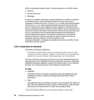 38 WebSphere Business Integration for SAP
SOA is a distributed software model. The key components of an SOA include:
Services
Dynamic discovery
Messages
A service is a callable routine that is made available over a network. It exposes
an interface contract, which defines the behavior of the service and the
messages it accepts and returns. The term service is often used interchangeably
with the term provider, which specifically denotes the entity that provides the
service. Interfaces are often published in public registries or directories where
they are categorized based on different services offered, just as businesses and
their phone numbers are listed in a phone book. Clients (service consumers) can
look up a particular service by dynamically querying for services based on
various categorization features. This process is referred to as the dynamic
discovery of services. Service consumers or clients consume services via
messages. Because interface contracts are platform- and
language-independent, messages are typically constructed using XML formats
that conform to XML schema.
2.2.6 e-business on demand
e-business on demand is defined as:
An enterprise whose business processes (integrated end-to-end across the
company and with key partners, suppliers, and customers) can respond with
speed to any customer demand, market opportunity, or external threat1
.
The new on demand computing environment is an open standards-based, and
heterogeneous world, integrated and freely enabled with autonomic capabilities.
WebSphere Business Integration supports the transformation to an on demand
business. An on demand business has the following characteristics.
IT view
Integrated
A business process is mapped to application logic and integrated through
middleware. All data is shared across dependent applications without
redundancy.
Open
The application logic and interface is based on open standards, like J2EE and
XML. Also, the application’s logic and data is self-describing. Logic and data
describe what is used and how it is used, like Java Beans does.
1 Source: Sam Palmisano, IBM Chairman and Chief Executive Officer, in October 2002
 