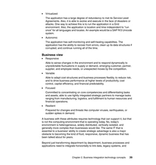 Chapter 2. Business Integration technology concepts 39
Virtualized
The application has a large degree of redundancy to met its Service Level
Agreements. Also, it is able to evolve and execute in the face of disasters or
attacks. One way to achieve this is to run the application in a Grid
environment. Also, the application is location and time independent to “run
once” for all languages and locales. An example would be a SAP R/3 Unicode
system.
Autonomic
The application has self-monitoring and self-healing capabilities. The
application has the ability to recover from errors, clean up its data structures if
corrupted, and continue running all of the time.
Business view
Responsive
Able to sense changes in the environment and to respond dynamically to
unpredictable fluctuations in supply or demand, emerging customer, partner,
supplier, and employee needs, or unexpected moves by the competition.
Variable
Able to adapt cost structures and business processes flexibly, to reduce risk,
and to drive business performance at higher levels of productivity, cost
control, capital efficiency, and financial predictability.
Focused
Committed to concentrating on core competencies and differentiating tasks
and assets; able to use tightly integrated strategic partners to manage tasks
ranging from manufacturing, logistics, and fulfillment to human resources and
financial operations.
Resilient
Prepared for changes and threats like computer viruses, earthquakes, or
sudden spikes in demand.
A business with these attributes requires technology that can support it, but that
is not the computing environment that is operating today. No, today's
environment is heterogeneous, widely distributed, vertically isolated, and
generally more complex than businesses would like. The same IT that is
essential to a business' ability to create strategic advantage is also a major
obstacle to becoming the kind of fluid, responsive, dynamic business that has
been talked about for years.
Beyond just transforming department by department, business processes and
applications need to integrate horizontally to link data, legacy systems, and
 