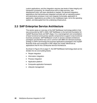 40 WebSphere Business Integration for SAP
custom applications, and this integration requires new levels of data integrity and
transaction processing. An infrastructure built on Web services, new
development tools, and open standards is needed. On-demand integration,
applications that had previously integrated vertically with an operating system
and stand-alone processor must now integrate horizontally, application to
application. Applications are written to the middleware layer, not to the operating
system, and decoupled from the underlying infrastructure.
2.3 SAP Enterprise Service Architecture
This section gives an overview of the SAP NetWeaver technology platform that
was announced by SAP in 2003. SAP NetWeaver is the technical foundation for
mySAP Business Suite and SAP xApps. It is a rearrangement and consolidation
of basic functional and business specific components to support cross-functional
business processes. SAP NetWeaver is built on service oriented architecture
paradigms and therefore has a lot in common with IBM’s On Demand business
strategy. In SAP’s terminology the business applications packaged in the mySAP
Business Suite and composed in SAP xApps are mostly referenced as
applications that fit into a Enterprise Service Architecture.
As shown in Figure 2-6 on page 41, the SAP NetWeaver technology stack can be
divided into six core building blocks:
People integration
Information integration
Process integration
Application platform
Composite application framework
Lifecycle management
 