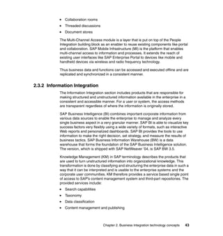 Chapter 2. Business Integration technology concepts 43
Collaboration rooms
Threaded discussions
Document stores
The Multi-Channel Access module is a layer that is put on top of the People
Integration building block as an enabler to reuse existing components like portal
and collaboration. SAP Mobile Infrastructure (MI) is the platform that enables
multi-channel access to information and processes. It extends the reach of
existing user interfaces like SAP Enterprise Portal to devices like mobile and
handheld devices via wireless and radio frequency technology.
Thus business data and functions can be accessed and executed offline and are
replicated and synchronized in a consistent manner.
2.3.2 Information Integration
The Information Integration section includes products that are responsible for
making structured and unstructured information available in the enterprise in a
consistent and accessible manner. For a user or system, the access methods
are transparent regardless of where the information is originally stored.
SAP Business Intelligence (BI) combines important corporate information from
various data sources to enable the enterprise to manage and analyze every
single business aspect in a very granular manner. SAP BI is able to visualize key
success factors very flexibly using a wide variety of formats, such as interactive
Web reports and personalized dashboards. SAP BI provides the tools to use
information to make the right decision, set strategy, and measure the results of
business tactics. SAP Business Information Warehouse (BW) is a data
warehouse that forms the foundation of the SAP Business Intelligence solution.
The version, which is shipped with SAP NetWeaver ’04, is SAP BW 3.5.
Knowledge Management (KM) in SAP terminology describes the products that
are used to turn unstructured information into organizational knowledge. This
transformation is done by classifying and structuring the enterprise data in such a
way that it can be interpreted and is usable to the enterprise systems and the
corporate user communities. KM therefore provides a service based single point
of access to SAP’s content management system and third-part repositories. The
provided services include:
Search capabilities
Taxonomy
Data classification
Content management and publishing
 