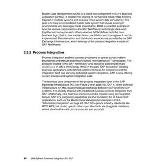 44 WebSphere Business Integration for SAP
Master Data Management (MDM) is a brand new component in SAP’s business
application portfolio. It enables the sharing of harmonized master data formerly
trapped in multiple systems and ensures cross-system data consistency. The
goal is to have a consolidated master data system that reuses existing IT
environments and leverages made investments. MDM is a perfect example of
how the various components in the SAP NetWeaver technology stack work
together and consume each others services. MDM defines only the core
business logic, that is, how master data consolidation and management can be
implemented. Data extraction and distribution services are provided by the SAP
Exchange Infrastructure, which belongs to the process integration module of
SAP NetWeaver.
2.3.3 Process Integration
Process Integration enables business processes to spread across system
boundaries and execute seamlessly across heterogeneous IT landscapes. The
products located in this SAP NetWeaver area would be called traditionally
middleware in IBM’s terminology. While in the past SAP focused on creating
business applications with defined system interfaces for integration and the
integration itself was done by dedicated system integrators, SAP is now offering
its own process and system integration suite.
The technical core component of the process integration layer is the SAP
Exchange Infrastructure (XI) (see Figure 2-8 on page 45). SAP XI is the technical
infrastructure for XML-based message exchange between SAP and non-SAP
systems. It is already shipped with predefined business process templates from
SAP. Additionally, new business scenarios can be created using an integrated
toolset. SAP XI’s integration capabilities are the foundation for all future SAP
applications, such as the Master Data Management example in 2.3.2,
“Information Integration” on page 43. SAP XI supports industry standards like
BPEL4WS, but is also open to other open standards via pluggable interfaces,
where standard formats can be imported and exported.
 