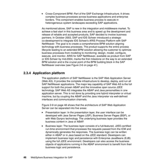 46 WebSphere Business Integration for SAP
Cross-Component BPM: Part of the SAP Exchange Infrastructure. It drives
complex business processes across business applications and enterprise
borders. This component enables business process to execute in
heterogeneous system landscapes exceeding SAP applications.
As mentioned above, SAP is new in the integration and middleware market. To
achieve a fast start in this business area and to speed up the development and
release of reliable and accepted products, SAP decided to involve business
partners. In October 2003, SAP and IDS Scheer introduced a strategic
co-development to integrate IDS Scheer’s ARIS Process Platform with SAP
NetWeaver. The goal is to create a comprehensive BPM solution aligning
technology with business processes. The product supports the entire process
lifecycle leading to an extended BPM solution allowing the customer to optimize
business processes from modeling to monitoring: design, model, configure,
execute, and monitor. ARIS for SAP NetWeaver, available as product from SAP
or IDS Scheer by mid-2004, marks the first milestone on the way to an extended
BPM solution and is the crucial point of the BPM building block in the SAP
NetWeaver overview (see Figure 2-6 on page 41).
2.3.4 Application platform
The application platform of SAP NetWeaver is the SAP Web Application Server
(Web AS). It provides the complete infrastructure to develop, deploy, and run all
SAP NetWeaver applications. The major key capability of SAP Web AS is the full
support for both the proven ABAP and the innovative open source J2EE
technology. SAP Web AS integrates the ABAP and Java personalities in one
application server. This is not done by providing one hybrid interpreter or virtual
machine, but by coupling the ABAP and the Java interpreter via well-defined
interfaces and communication channels.
Figure 2-9 on page 48 shows that the architecture of SAP Web Application
Server can be separated into five areas:
Presentation layer: In the presentation layer, the user interface can be
developed with Java Server Pages (JSP), Business Server Pages (BSP), or
with Web Dynpro technology. The underlying business layer provides the
business content in Java or ABAP.
Business layer: The business layer consists of a full-featured, J2EE-certified
run-time environment that processes the requests passed from the ICM and
dynamically generates the responses. The business logic can be written
either in ABAP or in Java based on the J2EE standard. Developers can
implement business logic and persistence with Enterprise JavaBeans (EJB)
using the full J2EE environment. Developers can also access the business
objects of applications running in the ABAP environment to benefit from their
business logic and persistence.
 