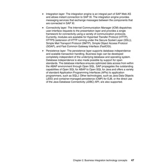 Chapter 2. Business Integration technology concepts 47
Integration layer: The integration engine is an integral part of SAP Web AS
and allows instant connection to SAP XI. The integration engine provides
messaging services that exchange messages between the components that
are connected in SAP XI.
Connectivity layer: The Internet Communication Manager (ICM) dispatches
user-interface requests to the presentation layer and provides a single
framework for connectivity using a variety of communication protocols.
Currently, modules are available for Hypertext Transfer Protocol (HTTP),
HTTPS (extension of HTTP running under the Secure Socket Layer (SSL)),
Simple Mail Transport Protocol (SMTP), Simple Object Access Protocol
(SOAP), and Fast Common Gateway Interface (FastCGI).
Persistence layer: The persistence layer supports database independence
and scalable transaction handling. Business logic can be developed
completely independent of the underlying database and operating system.
Database independence is also made possible by support for open
standards. The database interface ensures optimized data access from within
the ABAP environment through Open SQL. SAP propagates the outstanding
capabilities of Open SQL for ABAP to Open SQL for Java and offers a variety
of standard Application Programming Interfaces (APIs) to application
programmers, such as SQLJ. Other technologies, such as Java Data Objects
(JDO) and container-managed persistence (CMP) for EJB, or the direct use
of the Java Database Connectivity (JDBC) API, are also supported.
 