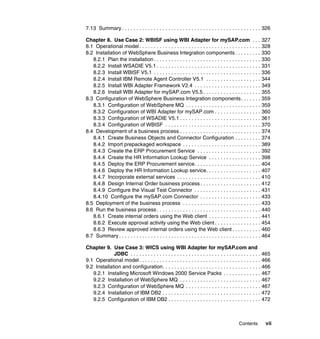 Contents vii
7.13 Summary . . . . . . . . . . . . . . . . . . . . . . . . . . . . . . . . . . . . . . . . . . . . . . . . 326
Chapter 8. Use Case 2: WBISF using WBI Adapter for mySAP.com . . . 327
8.1 Operational model . . . . . . . . . . . . . . . . . . . . . . . . . . . . . . . . . . . . . . . . . . 328
8.2 Installation of WebSphere Business Integration components . . . . . . . . . 330
8.2.1 Plan the installation. . . . . . . . . . . . . . . . . . . . . . . . . . . . . . . . . . . . . 330
8.2.2 Install WSADIE V5.1 . . . . . . . . . . . . . . . . . . . . . . . . . . . . . . . . . . . . 331
8.2.3 Install WBISF V5.1 . . . . . . . . . . . . . . . . . . . . . . . . . . . . . . . . . . . . . 336
8.2.4 Install IBM Remote Agent Controller V5.1 . . . . . . . . . . . . . . . . . . . 344
8.2.5 Install WBI Adapter Framework V2.4 . . . . . . . . . . . . . . . . . . . . . . . 349
8.2.6 Install WBI Adapter for mySAP.com V5.5 . . . . . . . . . . . . . . . . . . . . 355
8.3 Configuration of WebSphere Business Integration components. . . . . . . 359
8.3.1 Configuration of WebSphere MQ . . . . . . . . . . . . . . . . . . . . . . . . . . 359
8.3.2 Configuration of WBI Adapter for mySAP.com . . . . . . . . . . . . . . . . 360
8.3.3 Configuration of WSADIE V5.1 . . . . . . . . . . . . . . . . . . . . . . . . . . . . 361
8.3.4 Configuration of WBISF . . . . . . . . . . . . . . . . . . . . . . . . . . . . . . . . . 370
8.4 Development of a business process . . . . . . . . . . . . . . . . . . . . . . . . . . . . 374
8.4.1 Create Business Objects and Connector Configuration . . . . . . . . . 374
8.4.2 Import prepackaged workspace . . . . . . . . . . . . . . . . . . . . . . . . . . . 389
8.4.3 Create the ERP Procurement Service . . . . . . . . . . . . . . . . . . . . . . 392
8.4.4 Create the HR Information Lookup Service . . . . . . . . . . . . . . . . . . 398
8.4.5 Deploy the ERP Procurement service. . . . . . . . . . . . . . . . . . . . . . . 404
8.4.6 Deploy the HR Information Lookup service. . . . . . . . . . . . . . . . . . . 407
8.4.7 Incorporate external services . . . . . . . . . . . . . . . . . . . . . . . . . . . . . 410
8.4.8 Design Internal Order business process . . . . . . . . . . . . . . . . . . . . . 412
8.4.9 Configure the Visual Test Connector . . . . . . . . . . . . . . . . . . . . . . . 431
8.4.10 Configure the mySAP.com Connector . . . . . . . . . . . . . . . . . . . . . 433
8.5 Deployment of the business process . . . . . . . . . . . . . . . . . . . . . . . . . . . 433
8.6 Run the business process . . . . . . . . . . . . . . . . . . . . . . . . . . . . . . . . . . . . 440
8.6.1 Create internal orders using the Web client . . . . . . . . . . . . . . . . . . 441
8.6.2 Execute approval activity using the Web client . . . . . . . . . . . . . . . . 454
8.6.3 Review approved internal orders using the Web client . . . . . . . . . . 460
8.7 Summary . . . . . . . . . . . . . . . . . . . . . . . . . . . . . . . . . . . . . . . . . . . . . . . . . 464
Chapter 9. Use Case 3: WICS using WBI Adapter for mySAP.com and
JDBC . . . . . . . . . . . . . . . . . . . . . . . . . . . . . . . . . . . . . . . . . . . . . 465
9.1 Operational model . . . . . . . . . . . . . . . . . . . . . . . . . . . . . . . . . . . . . . . . . . 466
9.2 Installation and configuration. . . . . . . . . . . . . . . . . . . . . . . . . . . . . . . . . . 466
9.2.1 Installing Microsoft Windows 2000 Service Packs . . . . . . . . . . . . . 467
9.2.2 Installation of WebSphere MQ . . . . . . . . . . . . . . . . . . . . . . . . . . . . 467
9.2.3 Configuration of WebSphere MQ . . . . . . . . . . . . . . . . . . . . . . . . . . 467
9.2.4 Installation of IBM DB2 . . . . . . . . . . . . . . . . . . . . . . . . . . . . . . . . . . 472
9.2.5 Configuration of IBM DB2 . . . . . . . . . . . . . . . . . . . . . . . . . . . . . . . . 472
 