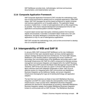 Chapter 2. Business Integration technology concepts 49
SAP NetWeaver provides tools, methodologies, technical and business
documentation, and implementation services.
2.3.6 Composite Application Framework
SAP Composite Application Framework (CAF) includes the methodology, tools,
and run-time environment to develop and run composite applications, called SAP
xApps. SAP CAF leverages the service based architecture to rapidly compose
new business applications out of reusable patterns. The application design
process is model-driven, in order to build applications with as little programming
as possible. That means reduced development and deployment time for new
applications and business-pattern-oriented integration.
A special object access layer decouples underlying systems from business
objects and processes. It provides a consistent object model and a rich user
experience, and gives developers a productive way to create composite
applications on top of a set of heterogeneous applications.
SAP CAF includes the methodology, tools, and run-time environment to develop
and run composite applications.
2.4 Interoperability of WBI and SAP XI
In January 2003, SAP introduced SAP NetWeaver as the new middleware
environment for their open standards based, services oriented application
software strategy (Enterprise Services Architecture). For future SAP releases,
NetWeaver is the standard platform superseding the known mySAP.com
technology. One core building block of the NetWeaver technology stack is SAP
Exchange Infrastructure (XI). SAP XI is SAP's component for business process
management and process integration and shipped within the mySAP Business
Suite. Many future SAP solutions like Master Data Management requires SAP XI.
Therefore, SAP XI has to be seen as a given in all future SAP environments.
Most customers have both integration landscapes in place: SAP XI as an
effective solution for integrating within SAP environments and WebSphere
Business Integration as the traditional, flexible, and proven integration
infrastructure leveraging the huge set of existing technology and application
adapters.
The fact that most customers are likely to have both WebSphere Business
Integration and SAP XI in place makes the interoperability of both integration
infrastructures a major success factor. WebSphere Business Integration
addresses this demand for interoperability by providing a dedicated WebSphere
Business Integration adapter that enables WebSphere Business Integration
brokers to communicate with an SAP XI broker. The WebSphere Business
 