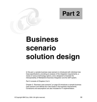 © Copyright IBM Corp. 2004. All rights reserved. 51
Part 2 Business
scenario
solution design
In this part, a sample business case scenario is introduced with individual Use
Case specifications, providing an analysis of the integration requirements, a
review of various technology options, and a designed to illustrate the
interoperability of WebSphere Business Integration and the SAP system.
Part 2 consists of Chapters 3 to 5.
Chapter 3, “Business case scenario” on page 53 introduces a sample business
case scenario and defines four Use Cases in the business requirements.
Constraints and assumptions are also included for IT implementation.
Part 2
 