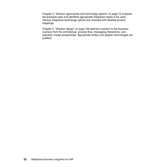 52 WebSphere Business Integration for SAP
Chapter 4, “Solution approaches and technology options” on page 73 analyzes
the business case and identifies appropriate integration styles to be used.
Various integration technology options are reviewed with detailed product
mappings.
Chapter 5, “Solution design” on page 109 defines a solution to the business
scenario from the architecture, process flow, messaging interactions, and
operation model perspectives. Appropriate broker and adapter technologies are
justified.
 
