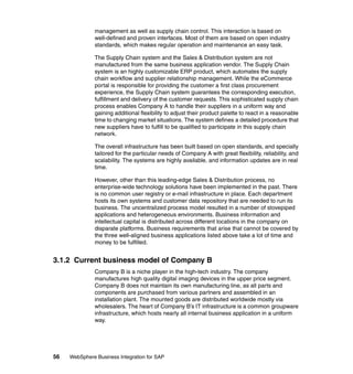 56 WebSphere Business Integration for SAP
management as well as supply chain control. This interaction is based on
well-defined and proven interfaces. Most of them are based on open industry
standards, which makes regular operation and maintenance an easy task.
The Supply Chain system and the Sales & Distribution system are not
manufactured from the same business application vendor. The Supply Chain
system is an highly customizable ERP product, which automates the supply
chain workflow and supplier relationship management. While the eCommerce
portal is responsible for providing the customer a first class procurement
experience, the Supply Chain system guarantees the corresponding execution,
fulfillment and delivery of the customer requests. This sophisticated supply chain
process enables Company A to handle their suppliers in a uniform way and
gaining additional flexibility to adjust their product palette to react in a reasonable
time to changing market situations. The system defines a detailed procedure that
new suppliers have to fulfill to be qualified to participate in this supply chain
network.
The overall infrastructure has been built based on open standards, and specially
tailored for the particular needs of Company A with great flexibility, reliability, and
scalability. The systems are highly available, and information updates are in real
time.
However, other than this leading-edge Sales & Distribution process, no
enterprise-wide technology solutions have been implemented in the past. There
is no common user registry or e-mail infrastructure in place. Each department
hosts its own systems and customer data repository that are needed to run its
business. The uncentralized process model resulted in a number of stovepiped
applications and heterogeneous environments. Business information and
intellectual capital is distributed across different locations in the company on
disparate platforms. Business requirements that arise that cannot be covered by
the three well-aligned business applications listed above take a lot of time and
money to be fulfilled.
3.1.2 Current business model of Company B
Company B is a niche player in the high-tech industry. The company
manufactures high quality digital imaging devices in the upper price segment.
Company B does not maintain its own manufacturing line, as all parts and
components are purchased from various partners and assembled in an
installation plant. The mounted goods are distributed worldwide mostly via
wholesalers. The heart of Company B’s IT infrastructure is a common groupware
infrastructure, which hosts nearly all internal business application in a uniform
way.
 
