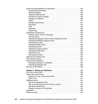 Roles and responsibilities in ClearQuest . . . . . . . . . . . . . . . . . . . . . . . . . . . . 125
                   ClearQuest administrator . . . . . . . . . . . . . . . . . . . . . . . . . . . . . . . . . . . . . 125
                   Schema designer . . . . . . . . . . . . . . . . . . . . . . . . . . . . . . . . . . . . . . . . . . . 126
                   Database administrator . . . . . . . . . . . . . . . . . . . . . . . . . . . . . . . . . . . . . . . 126
                   Architect or project manager . . . . . . . . . . . . . . . . . . . . . . . . . . . . . . . . . . . 126
                   Designer or engineer. . . . . . . . . . . . . . . . . . . . . . . . . . . . . . . . . . . . . . . . . 126
                   Tester . . . . . . . . . . . . . . . . . . . . . . . . . . . . . . . . . . . . . . . . . . . . . . . . . . . . 127
                   Change control board . . . . . . . . . . . . . . . . . . . . . . . . . . . . . . . . . . . . . . . . 127
                   Requester . . . . . . . . . . . . . . . . . . . . . . . . . . . . . . . . . . . . . . . . . . . . . . . . . 127
                   User. . . . . . . . . . . . . . . . . . . . . . . . . . . . . . . . . . . . . . . . . . . . . . . . . . . . . . 128
                   Submitter . . . . . . . . . . . . . . . . . . . . . . . . . . . . . . . . . . . . . . . . . . . . . . . . . . 128
                   Project lead . . . . . . . . . . . . . . . . . . . . . . . . . . . . . . . . . . . . . . . . . . . . . . . . 128
                ClearQuest infrastructure . . . . . . . . . . . . . . . . . . . . . . . . . . . . . . . . . . . . . . . . 128
                   General issues and the code page . . . . . . . . . . . . . . . . . . . . . . . . . . . . . . 128
                   License server . . . . . . . . . . . . . . . . . . . . . . . . . . . . . . . . . . . . . . . . . . . . . . 130
                   ClearQuest database server (vendor database server) . . . . . . . . . . . . . . 130
                   ClearQuest MultiSite shipping server . . . . . . . . . . . . . . . . . . . . . . . . . . . . 131
                   Administration client . . . . . . . . . . . . . . . . . . . . . . . . . . . . . . . . . . . . . . . . . 131
                   ClearQuest Web server. . . . . . . . . . . . . . . . . . . . . . . . . . . . . . . . . . . . . . . 132
                   ClearQuest server . . . . . . . . . . . . . . . . . . . . . . . . . . . . . . . . . . . . . . . . . . . 132
                   ClearQuest (native) clients . . . . . . . . . . . . . . . . . . . . . . . . . . . . . . . . . . . . 133
                   ClearQuest Web client . . . . . . . . . . . . . . . . . . . . . . . . . . . . . . . . . . . . . . . 133
                   ClearQuest mail . . . . . . . . . . . . . . . . . . . . . . . . . . . . . . . . . . . . . . . . . . . . 133
                   Disk space provider. . . . . . . . . . . . . . . . . . . . . . . . . . . . . . . . . . . . . . . . . . 134
                Planning the infrastructure . . . . . . . . . . . . . . . . . . . . . . . . . . . . . . . . . . . . . . . 134
                Planning the process . . . . . . . . . . . . . . . . . . . . . . . . . . . . . . . . . . . . . . . . . . . 136
                Planning the installation . . . . . . . . . . . . . . . . . . . . . . . . . . . . . . . . . . . . . . . . . 137
                   Estimating storage for installation . . . . . . . . . . . . . . . . . . . . . . . . . . . . . . . 137
                   Estimating database size . . . . . . . . . . . . . . . . . . . . . . . . . . . . . . . . . . . . . 138
                Sources of information . . . . . . . . . . . . . . . . . . . . . . . . . . . . . . . . . . . . . . . . . . 138

                Chapter 9. Setting up ClearQuest . . . . . . . . . . . . . . . . . . . . . . . . . . . . . . . 139
                Plan your environment . . . . . . . . . . . . . . . . . . . . . . . . . . . . . . . . . . . . . . . . . . 140
                Have a test environment . . . . . . . . . . . . . . . . . . . . . . . . . . . . . . . . . . . . . . . . 140
                   Reasons to have a test environment. . . . . . . . . . . . . . . . . . . . . . . . . . . . . 140
                   Start it now . . . . . . . . . . . . . . . . . . . . . . . . . . . . . . . . . . . . . . . . . . . . . . . . 141
                Database server . . . . . . . . . . . . . . . . . . . . . . . . . . . . . . . . . . . . . . . . . . . . . . . 141
                   Set up the database server . . . . . . . . . . . . . . . . . . . . . . . . . . . . . . . . . . . . 142
                   Set up and test backup and recovery routines . . . . . . . . . . . . . . . . . . . . . 142
                   Standard maintenance . . . . . . . . . . . . . . . . . . . . . . . . . . . . . . . . . . . . . . . 142
                   Disaster recovery for ClearQuest . . . . . . . . . . . . . . . . . . . . . . . . . . . . . . . 143
                Installation . . . . . . . . . . . . . . . . . . . . . . . . . . . . . . . . . . . . . . . . . . . . . . . . . . . 143
                Rollout to users . . . . . . . . . . . . . . . . . . . . . . . . . . . . . . . . . . . . . . . . . . . . . . . 143



viii   Software Configuration Management with IBM Rational ClearCase and ClearQuest UCM
 
