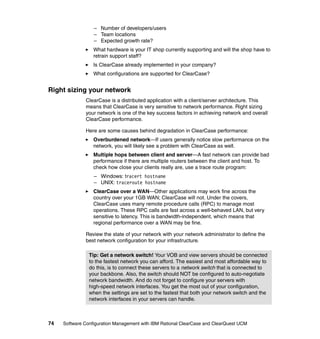 – Number of developers/users
                  – Team locations
                  – Expected growth rate?
                  What hardware is your IT shop currently supporting and will the shop have to
                  retrain support staff?
                  Is ClearCase already implemented in your company?
                  What configurations are supported for ClearCase?


Right sizing your network
              ClearCase is a distributed application with a client/server architecture. This
              means that ClearCase is very sensitive to network performance. Right sizing
              your network is one of the key success factors in achieving network and overall
              ClearCase performance.

              Here are some causes behind degradation in ClearCase performance:
                  Overburdened network—If users generally notice slow performance on the
                  network, you will likely see a problem with ClearCase as well.
                  Multiple hops between client and server—A fast network can provide bad
                  performance if there are multiple routers between the client and host. To
                  check how close your clients really are, use a trace route program:
                  – Windows: tracert hostname
                  – UNIX: traceroute hostname
                  ClearCase over a WAN—Other applications may work fine across the
                  country over your 1GB WAN; ClearCase will not. Under the covers,
                  ClearCase uses many remote procedure calls (RPC) to manage most
                  operations. These RPC calls are fast across a well-behaved LAN, but very
                  sensitive to latency. This is bandwidth-independent, which means that
                  regional performance over a WAN may be fine.

              Review the state of your network with your network administrator to define the
              best network configuration for your infrastructure.

                Tip: Get a network switch! Your VOB and view servers should be connected
                to the fastest network you can afford. The easiest and most affordable way to
                do this, is to connect these servers to a network switch that is connected to
                your backbone. Also, the switch should NOT be configured to auto-negotiate
                network bandwidth. And do not forget to configure your servers with
                high-speed network interfaces. You get the most out of your configuration,
                when the settings are set to the fastest that both your network switch and the
                network interfaces in your servers can handle.



74   Software Configuration Management with IBM Rational ClearCase and ClearQuest UCM
 