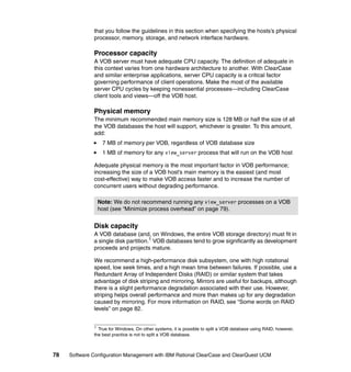 that you follow the guidelines in this section when specifying the hosts’s physical
              processor, memory, storage, and network interface hardware.

              Processor capacity
              A VOB server must have adequate CPU capacity. The definition of adequate in
              this context varies from one hardware architecture to another. With ClearCase
              and similar enterprise applications, server CPU capacity is a critical factor
              governing performance of client operations. Make the most of the available
              server CPU cycles by keeping nonessential processes—including ClearCase
              client tools and views—off the VOB host.

              Physical memory
              The minimum recommended main memory size is 128 MB or half the size of all
              the VOB databases the host will support, whichever is greater. To this amount,
              add:
                  7 MB of memory per VOB, regardless of VOB database size
                  1 MB of memory for any view_server process that will run on the VOB host

              Adequate physical memory is the most important factor in VOB performance;
              increasing the size of a VOB host’s main memory is the easiest (and most
              cost-effective) way to make VOB access faster and to increase the number of
              concurrent users without degrading performance.

                Note: We do not recommend running any view_server processes on a VOB
                host (see “Minimize process overhead” on page 79).


              Disk capacity
              A VOB database (and, on Windows, the entire VOB storage directory) must fit in
              a single disk partition.1 VOB databases tend to grow significantly as development
              proceeds and projects mature.

              We recommend a high-performance disk subsystem, one with high rotational
              speed, low seek times, and a high mean time between failures. If possible, use a
              Redundant Array of Independent Disks (RAID) or similar system that takes
              advantage of disk striping and mirroring. Mirrors are useful for backups, although
              there is a slight performance degradation associated with their use. However,
              striping helps overall performance and more than makes up for any degradation
              caused by mirroring. For more information on RAID, see “Some words on RAID
              levels” on page 82.


              1
                True for Windows. On other systems, it is possible to split a VOB database using RAID; however,
              the best practice is not to split a VOB database.



78   Software Configuration Management with IBM Rational ClearCase and ClearQuest UCM
 