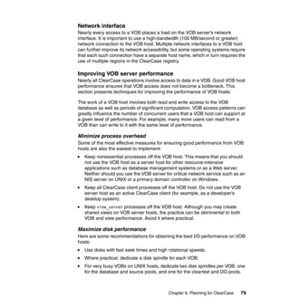 Network interface
Nearly every access to a VOB places a load on the VOB server’s network
interface. It is important to use a high-bandwidth (100 MB/second or greater)
network connection to the VOB host. Multiple network interfaces to a VOB host
can further improve its network accessibility, but some operating systems require
that each such connection have a separate host name, which in turn requires the
use of multiple regions in the ClearCase registry.

Improving VOB server performance
Nearly all ClearCase operations involve access to data in a VOB. Good VOB host
performance ensures that VOB access does not become a bottleneck. This
section presents techniques for improving the performance of VOB hosts.

The work of a VOB host involves both read and write access to the VOB
database as well as periods of significant computation. VOB access patterns can
greatly influence the number of concurrent users that a VOB host can support at
a given level of performance. For example, many more users can read from a
VOB than can write to it with the same level of performance.

Minimize process overhead
Some of the most effective measures for ensuring good performance from VOB
hosts are also the easiest to implement:
   Keep nonessential processes off the VOB host. This means that you should
   not use the VOB host as a server host for other resource-intensive
   applications such as database management systems or as a Web server.
   Neither should you use the VOB server for critical network service such as an
   NIS server on UNIX or a primary domain controller on Windows.
   Keep all ClearCase client processes off the VOB host. Do not use the VOB
   server host as an active ClearCase client (for example, as a developer’s
   desktop system).
   Keep view_server processes off the VOB host. Although you may create
   shared views on VOB server hosts, the practice can be detrimental to both
   VOB and view performance. Avoid it where practical.

Maximize disk performance
Here are some recommendations for obtaining the best I/O performance on VOB
hosts:
   Use disks with fast seek times and high rotational speeds.
   Where practical, dedicate a disk spindle for each VOB.
   For very busy VOBs on UNIX hosts, dedicate two disk spindles per VOB: one
   for the database and source pools, and one for the cleartext and DO pools.



                                           Chapter 6. Planning for ClearCase   79
 