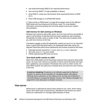 Use stripe technology (RAID 0) for improved performance.
                  Use mirroring (RAID 1) if high availability is desired.
                  Avoid RAID 5, unless your benchmarks show equal performance to RAID
                  (0+1).
                  Place VOB storage on a certified NAS device.

              In “Some words on RAID levels” on page 82 we explain some of the different
              RAID levels and how striping and mirroring is used. For more detailed
              information concerning striping and mirroring, please consult your system
              documentation.

              Add memory for disk caching on Windows
              Windows has a dynamic disk buffer cache. As much main memory as possible is
              used to cache blocks of data files that have been updated by user processes.
              Periodically, the buffer cache is written to disk. The cache size increases when
              you add more memory to the host.

              This feature speeds up disk I/O significantly; making full use of it is an important
              factor in good VOB host performance. An inadequate disk buffer cache can
              degrade ClearCase performance significantly and produce symptoms like these:
                  Extended periods required for scrubber and vob_scrubber execution
                  Very slow omake or clearmake builds
                  Clients experiencing RPC time-out errors

              Tune block buffer caches on UNIX
              Most of the UNIX platforms that ClearCase supports have a dynamic block buffer
              cache. As much main memory as possible is used to cache file blocks that have
              been updated by user processes. Periodically, this cache is written to disk. On
              most UNIX variants, the cache size increases when you add more main memory
              to the host.

                A word on clustering: Clustering is not officially supported by Rational,
                though it is used by some customers for managing system redundancy.
                Although some customers run this without error, we have some difficulty in
                recommending an unsupported disaster recovery. See “Backup strategies” on
                page 84 for more discussion on disaster recovery.


View server
              Performance is optimized by having views closest to your users, which means
              local to their client hosts or build servers. Standalone view servers are used if
              clients are undersized or to manage nightly backups of views.



80   Software Configuration Management with IBM Rational ClearCase and ClearQuest UCM
 