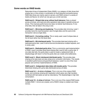 Some words on RAID levels
              Redundant Array of Independent Disks (RAID), is a category of disk drives that
              employ two or more drives in combination for fault tolerance and performance.
              RAID disk drives are mainly used on servers, and RAID comes in a variety of
              levels and flavors, for which we now give you a brief overview.

              RAID level 0—Striped disk array without fault tolerance: Data is striped
              across all drives, and read and write operations take place in parallel across all
              drives. This improves performance but does not deliver fault tolerance. If one
              drive fails, then all data in the array is lost.

              RAID level 1—Mirroring and duplexing: This provides disk mirroring. Level 1
              provides twice the read transaction rate of single disks and the same write
              transaction rate as single disks.

              RAID level 2—Correcting coding: This is rarely used. Level 2 stripes data at
              the bit level rather than the block level.

              RAID level 3—Bit-interleaved parity: This provides byte-level striping with a
              dedicated parity disk. Level 3 cannot service simultaneous multiple requests, and
              is rarely used.

              RAID level 4—Dedicated parity drive: This is a commonly used implementation
              of RAID. Level 4 provides block-level striping (like Level 0) with a parity disk. If
              one data disk fails, the parity data is used to create a replacement disk. A
              disadvantage with level 4 is that the parity disk can create write bottlenecks.

              RAID Level 5—Block interleaved distributed parity: This provides data
              striping at the byte level and also stripe error correction information. This results
              in excellent performance and good fault tolerance. Level 5 is one of the most
              popular and common implementations of RAID.

              RAID Level 6—Independent data disks with double parity: This provides
              block-level striping with parity data distributed across all disks.

              RAID Level 0+1—A mirror of stripes: This is not one of the original RAID
              levels, and combines striping with duplication which gives very high transfers
              combined with fast seeks as well as redundancy. The disadvantage is high disk
              consumption.

              RAID Level 10—A stripe of mirrors: This is not one of the original RAID levels;
              multiple RAID 1 mirrors are created, and a RAID 0 stripe is created over these
              mirrors.




82   Software Configuration Management with IBM Rational ClearCase and ClearQuest UCM
 