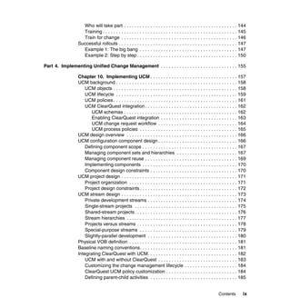 Who will take part . . . . . . . . . . . . . . . . . . . . . . . . . . . . . . . . . . . . . . . . . . . 144
                    Training . . . . . . . . . . . . . . . . . . . . . . . . . . . . . . . . . . . . . . . . . . . . . . . . . . . 145
                    Train for change . . . . . . . . . . . . . . . . . . . . . . . . . . . . . . . . . . . . . . . . . . . . 146
                  Successful rollouts . . . . . . . . . . . . . . . . . . . . . . . . . . . . . . . . . . . . . . . . . . . . . 147
                    Example 1: The big bang . . . . . . . . . . . . . . . . . . . . . . . . . . . . . . . . . . . . . 147
                    Example 2: Step by step . . . . . . . . . . . . . . . . . . . . . . . . . . . . . . . . . . . . . . 150

Part 4. Implementing Unified Change Management . . . . . . . . . . . . . . . . . . . . . . . . . . . . . 155

                  Chapter 10. Implementing UCM . . . . . . . . . . . . . . . . . . . . . . . . . . . . . . . . . 157
                  UCM background . . . . . . . . . . . . . . . . . . . . . . . . . . . . . . . . . . . . . . . . . . . . . . 158
                      UCM objects . . . . . . . . . . . . . . . . . . . . . . . . . . . . . . . . . . . . . . . . . . . . . . . 158
                      UCM lifecycle . . . . . . . . . . . . . . . . . . . . . . . . . . . . . . . . . . . . . . . . . . . . . . 159
                      UCM policies . . . . . . . . . . . . . . . . . . . . . . . . . . . . . . . . . . . . . . . . . . . . . . . 161
                      UCM ClearQuest integration . . . . . . . . . . . . . . . . . . . . . . . . . . . . . . . . . . . 162
                          UCM schemas . . . . . . . . . . . . . . . . . . . . . . . . . . . . . . . . . . . . . . . . . . . 162
                          Enabling ClearQuest integration . . . . . . . . . . . . . . . . . . . . . . . . . . . . . 163
                          UCM change request workflow . . . . . . . . . . . . . . . . . . . . . . . . . . . . . . 164
                          UCM process policies . . . . . . . . . . . . . . . . . . . . . . . . . . . . . . . . . . . . . 165
                  UCM design overview . . . . . . . . . . . . . . . . . . . . . . . . . . . . . . . . . . . . . . . . . . 166
                  UCM configuration component design . . . . . . . . . . . . . . . . . . . . . . . . . . . . . . 166
                      Defining component scope . . . . . . . . . . . . . . . . . . . . . . . . . . . . . . . . . . . . 167
                      Managing component sets and hierarchies . . . . . . . . . . . . . . . . . . . . . . . 167
                      Managing component reuse . . . . . . . . . . . . . . . . . . . . . . . . . . . . . . . . . . . 169
                      Implementing components . . . . . . . . . . . . . . . . . . . . . . . . . . . . . . . . . . . . 170
                      Component design constraints . . . . . . . . . . . . . . . . . . . . . . . . . . . . . . . . . 170
                  UCM project design . . . . . . . . . . . . . . . . . . . . . . . . . . . . . . . . . . . . . . . . . . . . 171
                      Project organization . . . . . . . . . . . . . . . . . . . . . . . . . . . . . . . . . . . . . . . . . 171
                      Project design constraints . . . . . . . . . . . . . . . . . . . . . . . . . . . . . . . . . . . . . 172
                  UCM stream design . . . . . . . . . . . . . . . . . . . . . . . . . . . . . . . . . . . . . . . . . . . . 173
                      Private development streams . . . . . . . . . . . . . . . . . . . . . . . . . . . . . . . . . . 174
                      Single-stream projects . . . . . . . . . . . . . . . . . . . . . . . . . . . . . . . . . . . . . . . 175
                      Shared-stream projects . . . . . . . . . . . . . . . . . . . . . . . . . . . . . . . . . . . . . . . 176
                      Stream hierarchies . . . . . . . . . . . . . . . . . . . . . . . . . . . . . . . . . . . . . . . . . . 177
                      Projects versus streams . . . . . . . . . . . . . . . . . . . . . . . . . . . . . . . . . . . . . . 178
                      Special-purpose streams . . . . . . . . . . . . . . . . . . . . . . . . . . . . . . . . . . . . . 179
                      Slightly-parallel development . . . . . . . . . . . . . . . . . . . . . . . . . . . . . . . . . . 180
                  Physical VOB definition . . . . . . . . . . . . . . . . . . . . . . . . . . . . . . . . . . . . . . . . . 181
                  Baseline naming conventions. . . . . . . . . . . . . . . . . . . . . . . . . . . . . . . . . . . . . 181
                  Integrating ClearQuest with UCM. . . . . . . . . . . . . . . . . . . . . . . . . . . . . . . . . . 182
                      UCM with and without ClearQuest . . . . . . . . . . . . . . . . . . . . . . . . . . . . . . 183
                      Customizing the change management lifecycle . . . . . . . . . . . . . . . . . . . . 184
                      ClearQuest UCM policy customization . . . . . . . . . . . . . . . . . . . . . . . . . . . 184
                      Defining parent-child activities . . . . . . . . . . . . . . . . . . . . . . . . . . . . . . . . . 185


                                                                                                                   Contents        ix
 
