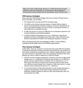 Tip: If you locate a VOB storage directory on a NAS device that has been
 certified for use with ClearCase, you may be able to take advantage of
 device-specific backup utilities that can dramatically reduce VOB lock time.


VOB backup strategies
When planning a VOB backup strategy, there are a number of things that you
have to consider, such as these:
   The backup tool must capture all of the necessary data.
   The VOB must be locked during the backup. A locked VOB can defer or
   disrupt many development activities. If backups cannot be scheduled for off
   hours, your backup strategy may have to focus on reducing the duration of
   each VOB lock to a practical minimum.
   A VOB may be part of a group of VOBs that are connected by hyperlinks and
   should be backed up and restored together.
   If UCM and Rational ClearQuest are in use, a PVOB and a ClearQuest
   database are likely to hold references to each other. These references may
   become invalid when the PVOB or the ClearQuest database is restored.

When choosing backup tools and strategies for VOBs, it is also helpful to
understand the file system layout of the VOB storage directory.

View backup strategies
Unlike VOBs, views can usually be reconstructed quite easily. With the exception
of changes to checked-out versions and other view-private files, the contents of a
view can be recovered by recreating the view. However, regular backups of views
can still be important, especially if users are not regularly checking in their work.
Backing up a view is similar to backing up a VOB, but simpler:
   Views do not have multiple storage pools. A dynamic view has a single private
   storage area, its .s subdirectory. Unless the view storage is on a UNIX host,
   where it may be implemented as a symbolic link to a remote host, or on a
   NAS device, this directory must be local to the host where the view server
   runs. Element versions loaded into a snapshot or Web view reside in a single
   directory and its subdirectories (there is no .s directory).
   It is not recommend to make partial backups of a view storage directories or
   snapshot view directories. All the data in these directories is important,
   especially modified checked-out files and other view-private files, which are
   not recorded in the VOB.




                                              Chapter 6. Planning for ClearCase   85
 
