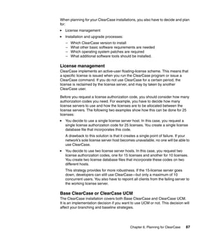 When planning for your ClearCase installations, you also have to decide and plan
for:
   License management
   Installation and upgrade processes:
   –   Which ClearCase version to install
   –   What other basic software requirements are needed
   –   Which operating system patches are required
   –   What additional software tools should be installed.

License management
ClearCase implements an active-user floating-license scheme. This means that
a specific license is issued when you run the ClearCase program or issue a
ClearCase command. If you do not use ClearCase for a certain period, the
license is reclaimed by the license server, and may by taken by another
ClearCase user.

Before you request a license authorization code, you should consider how many
authorization codes you need. For example, you have to decide how many
license servers to use and how the licenses are to be allocated between the
license servers. The following two examples show how this can be done for 25
licenses:
   You decide to use a single license server host. In this case, you request a
   single license authorization code for 25 licenses. You create a single license
   database file that incorporates this code.
   A drawback to this solution is that it creates a single point of failure. If your
   network’s sole license server host becomes unavailable, no one will be able to
   use ClearCase.
   You decide to use two license server hosts. In this case, you request two
   license authorization codes, one for 15 licenses and another for 10 licenses.
   You create two license database files that incorporate these codes on two
   different hosts.
   This strategy provides for more robustness. If the 15-license server goes
   down, developers can still use ClearCase—but only a maximum of 10
   concurrent users. You also have to repoint all clients from the failing server to
   the working license server.

Base ClearCase or ClearCase UCM
The ClearCase installation covers both Base ClearCase and ClearCase UCM.
It is an implementation decision if you want to use UCM or not. This decision will
affect your branching and baseline strategies.




                                             Chapter 6. Planning for ClearCase   87
 