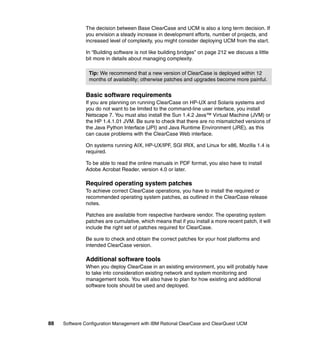 The decision between Base ClearCase and UCM is also a long term decision. If
              you envision a steady increase in development efforts, number of projects, and
              increased level of complexity, you might consider deploying UCM from the start.

              In “Building software is not like building bridges” on page 212 we discuss a little
              bit more in details about managing complexity.

                Tip: We recommend that a new version of ClearCase is deployed within 12
                months of availability; otherwise patches and upgrades become more painful.


              Basic software requirements
              If you are planning on running ClearCase on HP-UX and Solaris systems and
              you do not want to be limited to the command-line user interface, you install
              Netscape 7. You must also install the Sun 1.4.2 Java™ Virtual Machine (JVM) or
              the HP 1.4.1.01 JVM. Be sure to check that there are no mismatched versions of
              the Java Python Interface (JPI) and Java Runtime Environment (JRE), as this
              can cause problems with the ClearCase Web interface.

              On systems running AIX, HP-UX/IPF, SGI IRIX, and Linux for x86, Mozilla 1.4 is
              required.

              To be able to read the online manuals in PDF format, you also have to install
              Adobe Acrobat Reader, version 4.0 or later.

              Required operating system patches
              To achieve correct ClearCase operations, you have to install the required or
              recommended operating system patches, as outlined in the ClearCase release
              notes.

              Patches are available from respective hardware vendor. The operating system
              patches are cumulative, which means that if you install a more recent patch, it will
              include the right set of patches required for ClearCase.

              Be sure to check and obtain the correct patches for your host platforms and
              intended ClearCase version.

              Additional software tools
              When you deploy ClearCase in an existing environment, you will probably have
              to take into consideration existing network and system monitoring and
              management tools. You will also have to plan for how existing and additional
              software tools should be used and deployed.




88   Software Configuration Management with IBM Rational ClearCase and ClearQuest UCM
 