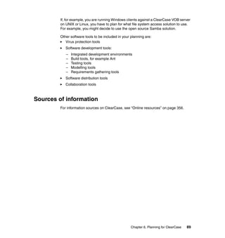 If, for example, you are running Windows clients against a ClearCase VOB server
         on UNIX or Linux, you have to plan for what file system access solution to use.
         For example, you might decide to use the open source Samba solution.

         Other software tools to be included in your planning are:
            Virus protection tools
            Software development tools:
            –   Integrated development environments
            –   Build tools, for example Ant
            –   Testing tools
            –   Modelling tools
            –   Requirements gathering tools
            Software distribution tools
            Collaboration tools



Sources of information
         For information sources on ClearCase, see “Online resources” on page 356.




                                                     Chapter 6. Planning for ClearCase   89
 