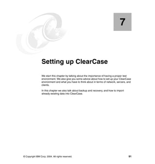 7


    Chapter 7.   Setting up ClearCase
                 We start this chapter by talking about the importance of having a proper test
                 environment. We also give you some advice about how to set up your ClearCase
                 environment and what you have to think about in terms of network, servers, and
                 clients.

                 In this chapter we also talk about backup and recovery, and how to import
                 already existing data into ClearCase.




© Copyright IBM Corp. 2004. All rights reserved.                                             91
 