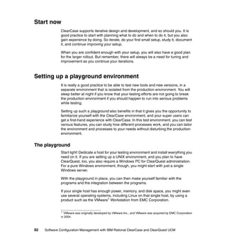 Start now
              ClearCase supports iterative design and development, and so should you. It is
              good practice to start with planning what to do and when to do it, but you also
              gain experience by doing. So iterate, do your first small setup, study it, document
              it, and continue improving your setup.

              When you are confident enough with your setup, you will also have a good plan
              for the larger rollout. But remember, there will always be a need for tuning and
              improvement as you continue your iterations.



Setting up a playground environment
              It is really a good practice to be able to test new tools and new versions, in a
              separate environment that is isolated from the production environment. You will
              sleep better at night if you know that your testing efforts are not going to break
              the production environment if you should happen to run into serious problems
              while testing.

              Setting up such a playground also benefits in that it gives you the opportunity to
              familiarize yourself with the ClearCase environment, and your super users can
              get a first-hand experience with ClearCase. In this test environment, you can test
              various features, you can study how different processes work, and you can tailor
              the environment and processes to your needs without disturbing the production
              environment.


The playground
              Start light! Dedicate a host for your testing environment and install everything you
              need on it. If you are setting up a UNIX environment, and you plan to have
              ClearQuest, too, you also require a Windows PC for ClearQuest administration.
              For a pure Windows environment, though, you might start with just a single
              Windows server.

              With the playground in place, you can then make yourself familiar with the
              programs and the integration between the programs.

              If your single host has enough power, memory, and disk space, you might even
              use several operating systems, including Linux on that single host, by using a
              product such as the VMware1 Workstation from EMC Corporation.


              1
                VMware was originally developed by VMware Inc., and VMware was acquired by EMC Corporation
              in 2004.



92   Software Configuration Management with IBM Rational ClearCase and ClearQuest UCM
 