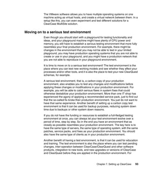 The VMware software allows you to have multiple operating systems on one
           machine acting as virtual hosts, and create a virtual network between them. In a
           setup like this, you can even experiment and test different solutions for a
           ClearCase MultiSite solution.


Moving on to a serious test environment
           Even though you should start with a playground for testing functionality and
           ideas, and your playground machine might have plenty of CPU power and
           memory, you still have to establish a serious testing environment that more fully
           resembles your final production environment. For example, there might be
           changes in the environment that you may not be able to test in your limited
           playground, you may have production operating systems that you are not able to
           create or use in your playground, and you might have a production network that
           you are not able to reproduce in your playground environment.

           It is time to move on to a serious test environment! The test environment is the
           place where you can test new working models and see whether they affect your
           processes and/or other tools, and it is also the place to test your new ClearQuest
           schemas, for example.

           A serious test environment, that is, a carbon copy of your production
           environment, also enables you to test any changes and modifications before
           applying these changes or modifications in your production environment. For
           example, you will be able to catch serious flaws in system fixes that could
           otherwise destabilize your production environment. More than one IT shop has
           experienced the agony of applying a recommended service pack, just to find out
           that the so-called fix broke their production environment. You just do not want to
           have that same experience. Another benefit of setting up a carbon copy test
           environment is that it can be used for backup purposes, reducing system down
           time due to backups or other system down reasons.

           If you do not have the funding or resources to establish a full-fledged testing
           environment at once, you can always let your test environment evolve over a
           period of time, step by step. So in the end you have an environment that as
           closely as possible resembles your production environment. The key here is to
           have the same type of servers, the same type of operating system, with the same
           patches, service packs, and fixes as your production environment. You should
           also have the same type of clients as in your production environment.

           Another benefit of having a test environment, is that it can be used for education
           and training. The test environment is also the place where you can test pending
           changes, inter-operation between ClearCase/ClearQuest and other software
           products, integration to new tools, and new upgrades or versions of ClearCase
           and ClearQuest before they are applied in the production environment. For



                                                         Chapter 7. Setting up ClearCase   93
 