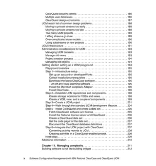 ClearQuest security control . . . . . . . . . . . . . . . . . . . . . . . . . . . . . . . . . . . . 186
                 Multiple user databases . . . . . . . . . . . . . . . . . . . . . . . . . . . . . . . . . . . . . . 186
                 ClearQuest design constraints . . . . . . . . . . . . . . . . . . . . . . . . . . . . . . . . . 187
               UCM watch list of common design problems . . . . . . . . . . . . . . . . . . . . . . . . . 188
                 Moving to private streams too early . . . . . . . . . . . . . . . . . . . . . . . . . . . . . 188
                 Moving to private streams too late . . . . . . . . . . . . . . . . . . . . . . . . . . . . . . 188
                 Too many UCM projects . . . . . . . . . . . . . . . . . . . . . . . . . . . . . . . . . . . . . . 189
                 Letting streams go stale . . . . . . . . . . . . . . . . . . . . . . . . . . . . . . . . . . . . . . 189
                 Over-complicated state models. . . . . . . . . . . . . . . . . . . . . . . . . . . . . . . . . 190
                 Using substreams or new projects . . . . . . . . . . . . . . . . . . . . . . . . . . . . . . 190
               UCM infrastructure . . . . . . . . . . . . . . . . . . . . . . . . . . . . . . . . . . . . . . . . . . . . . 191
               Administrative considerations for UCM . . . . . . . . . . . . . . . . . . . . . . . . . . . . . 193
                 Managing UCM datasets. . . . . . . . . . . . . . . . . . . . . . . . . . . . . . . . . . . . . . 193
                 Manage old views . . . . . . . . . . . . . . . . . . . . . . . . . . . . . . . . . . . . . . . . . . . 193
                 Project creation process . . . . . . . . . . . . . . . . . . . . . . . . . . . . . . . . . . . . . . 194
                 Managing old objects . . . . . . . . . . . . . . . . . . . . . . . . . . . . . . . . . . . . . . . . 194
               Getting started: setting up a UCM playground . . . . . . . . . . . . . . . . . . . . . . . . 194
                 Playground overview. . . . . . . . . . . . . . . . . . . . . . . . . . . . . . . . . . . . . . . . . 195
                 Step 1—Infrastructure setup . . . . . . . . . . . . . . . . . . . . . . . . . . . . . . . . . . . 195
                      Set up an account on developerWorks . . . . . . . . . . . . . . . . . . . . . . . . 195
                      Collect installation prerequisites . . . . . . . . . . . . . . . . . . . . . . . . . . . . . 195
                      Download the latest ClearCase software . . . . . . . . . . . . . . . . . . . . . . . 195
                      Turn off any virus scanning software . . . . . . . . . . . . . . . . . . . . . . . . . . 196
                      Install the Microsoft Loopback Adapter . . . . . . . . . . . . . . . . . . . . . . . . 196
                      Install ClearCase . . . . . . . . . . . . . . . . . . . . . . . . . . . . . . . . . . . . . . . . . 196
                 Step 2—Establish UCM repositories and components . . . . . . . . . . . . . . . 198
                      Create storage locations for VOBs and views . . . . . . . . . . . . . . . . . . . 198
                      Create a VOB, view, and a couple of components . . . . . . . . . . . . . . . 199
                 Step 3—Create a UCM project . . . . . . . . . . . . . . . . . . . . . . . . . . . . . . . . . 201
                 Step 4—Walk through the standard UCM development lifecycle . . . . . . . 204
                 Step 5—Install ClearQuest and create a data set . . . . . . . . . . . . . . . . . . . 205
                      Fetch ClearQuest software and license . . . . . . . . . . . . . . . . . . . . . . . . 205
                      Install the Rational license server and ClearQuest . . . . . . . . . . . . . . . 206
                      Create a ClearQuest data set . . . . . . . . . . . . . . . . . . . . . . . . . . . . . . . 206
                      Set the code page for the data set. . . . . . . . . . . . . . . . . . . . . . . . . . . . 207
                      Document the ClearQuest database definitions . . . . . . . . . . . . . . . . . 207
                 Step 6—Integrate the UCM project with ClearQuest . . . . . . . . . . . . . . . . 207
                      Converting activity records to UCM . . . . . . . . . . . . . . . . . . . . . . . . . . . 208
                      Creating activities in a ClearQuest-enabled project . . . . . . . . . . . . . . . 208
                 Next steps . . . . . . . . . . . . . . . . . . . . . . . . . . . . . . . . . . . . . . . . . . . . . . . . . 209
               Additional information. . . . . . . . . . . . . . . . . . . . . . . . . . . . . . . . . . . . . . . . . . . 210

               Chapter 11. Managing complexity . . . . . . . . . . . . . . . . . . . . . . . . . . . . . . . 211
               Building software is not like building bridges . . . . . . . . . . . . . . . . . . . . . . . . . 212


x   Software Configuration Management with IBM Rational ClearCase and ClearQuest UCM
 