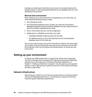 example, you might want to test that a new version of a compiler produces the
              expected output, or that ClearCase/ClearQuest can be integrated with your new
              development environment.

              Minimal test environment
              When setting up your test environment and depending on your final setup, we
              recommend the following minimum setup:
                  One ClearCase server.
                  One ClearQuest database server. At least, you need user and schema
                  databases separate from the production databases, but you might not want to
                  load the production database server, either.
                  One or more clients with your normal configuration.
                  Additionally, for a MultiSite environment, you need:
                  – ClearQuest MultiSite shipping servers for two sites
                  – An additional server to act as the ClearCase server and ClearQuest
                    database server for the other site

              You can start with one host, and use it for everything. However, this setup might
              not be able to scale and behave the same way as your production environment.
              And remember, when your production environment grows, so should your test
              environment.



Setting up your environment
              In “Define your SCM infrastructure” on page 73 we started out by saying that
              “No chain is stronger than its weakest link.” Defining and sizing your ClearCase
              infrastructure is very important to successful ClearCase deployment. In
              Chapter 7, “Setting up ClearCase” on page 91, we also gave you some general
              advice on how to right size your network and servers. In the sections that follow,
              we take it a step further.


Network infrastructure
              Right sizing your network is one of the key success factors in achieving network
              and over-all ClearCase performance. It is vital that your network environment
              meets the specific ClearCase requirements.




94   Software Configuration Management with IBM Rational ClearCase and ClearQuest UCM
 
