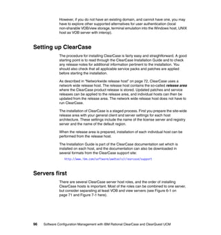 However, if you do not have an existing domain, and cannot have one, you may
              have to explore other supported alternatives for user authentication (local
              non-sharable VOB/view storage, terminal emulation into the Windows host, UNIX
              host as VOB server with interop).



Setting up ClearCase
              The procedure for installing ClearCase is fairly easy and straightforward. A good
              starting point is to read through the ClearCase Installation Guide and to check
              any release notes for additional information pertinent to the installation. You
              should also check that all applicable service packs and patches are applied
              before starting the installation.

              As described in “Networkwide release host” on page 72, ClearCase uses a
              network wide release host. The release host contains the so-called release area
              where the ClearCase product release is stored. Updated patches and service
              releases can be applied to the release area, and individual hosts can then be
              updated from the release area. The network wide release host does not have to
              run ClearCase.

              The installation of ClearCase is a staged process. First you prepare the site-wide
              release area with your general client and server settings for each host
              architecture. These settings include the name of the license server and registry
              server and the name of the default region.

              When the release area is prepared, installation of each individual host can be
              performed from the release host.

              The Installation Guide is part of the ClearCase documentation set which is
              installed on each host, and the documentation can also be downloaded in
              several formats from the ClearCase support site:
                  http://www.ibm.com/software/awdtools/clearcase/support



Servers first
              There are several ClearCase server host roles, and the order of installing
              ClearCase hosts is important. Most of the roles can be combined to one server,
              but consider separating at least VOB and view servers (see Figure 6-1 on
              page 71 and Figure 7-1 here).




96   Software Configuration Management with IBM Rational ClearCase and ClearQuest UCM
 