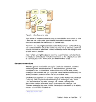 LIC          VIEW


                           L
                        RE
                                  Y
                               RG



                                VOB



          Figure 7-1 ClearCase server roles

          If you decide to start with one server only, you can use DNS alias names for each
          ClearCase role. Then, when time comes to separate the services, you can
          change the aliases in the DNS to point to the new hosts.

          However, if you are using this approach, notice that ClearCase caches effectively,
          and it takes some time to flush the caches. You may end up restarting ClearCase
          services on clients to refresh the caches, therefore schedule the change outside
          of office hours, if possible.

          Also, if a host running ClearCase is known by several names, each alias has to
          be introduced to ClearCase. For further information on this subject, please refer
          to alternate_hostnames in the ClearCase Administrator’s Guide.


Server connections
          When the general environment is ready for ClearCase installation, check the
          connectivity to the respective server. As the administrator, you must have
          immediate access to the server(s). The administration can be done in most
          cases from the command line, but a graphical interface when administrating the
          server(s) makes it easier to perform the various tasks at hand.

          On UNIX or Linux servers you could, for example, install the free Virtual Network
          Computing (VNC)3 application that enables you to access your UNIX and/or
          Linux machines from any client running a VNC viewer. On many Linux
          distributions the VNC application is part of the distribution package. On a
          Windows workstation you have to install the application separately to be able to
          connect to the UNIX or Linux server.

          3   http://www.realvnc.com/



                                                        Chapter 7. Setting up ClearCase   97
 