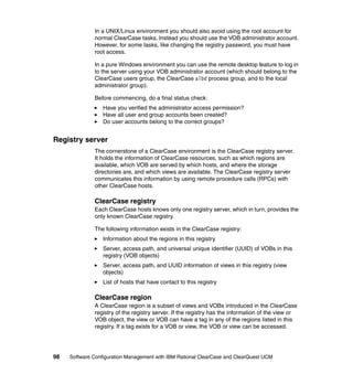 In a UNIX/Linux environment you should also avoid using the root account for
              normal ClearCase tasks. Instead you should use the VOB administrator account.
              However, for some tasks, like changing the registry password, you must have
              root access.

              In a pure Windows environment you can use the remote desktop feature to log in
              to the server using your VOB administrator account (which should belong to the
              ClearCase users group, the ClearCase albd process group, and to the local
              administrator group).

              Before commencing, do a final status check:
                  Have you verified the administrator access permission?
                  Have all user and group accounts been created?
                  Do user accounts belong to the correct groups?


Registry server
              The cornerstone of a ClearCase environment is the ClearCase registry server.
              It holds the information of ClearCase resources, such as which regions are
              available, which VOB are served by which hosts, and where the storage
              directories are, and which views are available. The ClearCase registry server
              communicates this information by using remote procedure calls (RPCs) with
              other ClearCase hosts.

              ClearCase registry
              Each ClearCase hosts knows only one registry server, which in turn, provides the
              only known ClearCase registry.

              The following information exists in the ClearCase registry:
                  Information about the regions in this registry
                  Server, access path, and universal unique identifier (UUID) of VOBs in this
                  registry (VOB objects)
                  Server, access path, and UUID information of views in this registry (view
                  objects)
                  List of hosts that have contact to this registry

              ClearCase region
              A ClearCase region is a subset of views and VOBs introduced in the ClearCase
              registry of the registry server. If the registry has the information of the view or
              VOB object, the view or VOB can have a tag in any of the regions listed in this
              registry. If a tag exists for a VOB or view, the VOB or view can be accessed.




98   Software Configuration Management with IBM Rational ClearCase and ClearQuest UCM
 