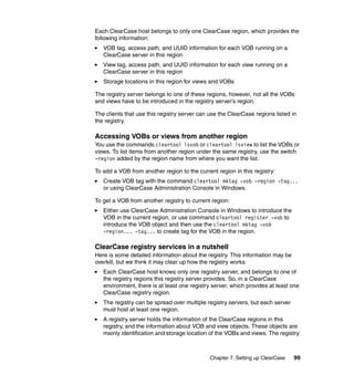 Each ClearCase host belongs to only one ClearCase region, which provides the
following information:
   VOB tag, access path, and UUID information for each VOB running on a
   ClearCase server in this region
   View tag, access path, and UUID information for each view running on a
   ClearCase server in this region
   Storage locations in this region for views and VOBs

The registry server belongs to one of these regions, however, not all the VOBs
and views have to be introduced in the registry server’s region.

The clients that use this registry server can use the ClearCase regions listed in
the registry.

Accessing VOBs or views from another region
You use the commands cleartool lsvob or cleartool lsview to list the VOBs or
views. To list items from another region under the same registry, use the switch
-region added by the region name from where you want the list.

To add a VOB from another region to the current region in this registry:
   Create VOB tag with the command cleartool mktag -vob -region -tag...
   or using ClearCase Administration Console in Windows.

To get a VOB from another registry to current region:
   Either use ClearCase Administration Console in Windows to introduce the
   VOB in the current region, or use command cleartool register -vob to
   introduce the VOB object and then use the cleartool mktag -vob
   -region... -tag... to create tag for the VOB in the region.

ClearCase registry services in a nutshell
Here is some detailed information about the registry. This information may be
overkill, but we think it may clear up how the registry works:
   Each ClearCase host knows only one registry server, and belongs to one of
   the registry regions this registry server provides. So, in a ClearCase
   environment, there is at least one registry server, which provides at least one
   ClearCase registry region.
   The registry can be spread over multiple registry servers, but each server
   must host at least one region.
   A registry server holds the information of the ClearCase regions in this
   registry, and the information about VOB and view objects. These objects are
   mainly identification and storage location of the VOBs and views. The registry



                                              Chapter 7. Setting up ClearCase   99
 