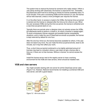The system tries to reserve the license for someone who really needs it. When a
          user starts working with ClearCase, the license is reserved for him. Thereafter,
          the ClearCase client host he is working on checks for license availability every 15
          to 20 minutes. If the user is accessing VOBs and the license is in use, the license
          will be held reserved, unless a more privileged user requires the license.

          If, on the other hand, no access is made to the VOBs, the license time-out period
          is started and the license is released after the time-out for others to use. When
          the user accesses VOBs during this time-out period, the license is refreshed and
          a new time-out period starts to run.

          Typically there are periods when a designer does not actively access the VOBs,
          but afterwards wants to perform a check-in, for which a license is needed again.
          To avoid unnecessary license requests and possible license unavailability
          situations, and to make the use of ClearCase as smooth as possible, the license
          is kept reserved by default for one hour.

          After the one hour time-out, the license becomes available for others, if the user
          does not need it any more. You can make the time-out period shorter, down to 30
          minutes, but it may then affect your work.

          Thus, a short time-out period combined to a too tightly optimized amount of
          licenses may lead to a situation where a user does not get a license after a
          time-out, if there are no free licenses. Without a license, he cannot access the
          VOBs.

          Install the license server next to the registry server to have a working
          environment for the VOB and view servers, which should be installed next.


VOB and view servers
          You might consider starting with one server for all the ClearCase server roles
          (Figure 7-2). However, Rational recommends not installing a combined VOB and
          view server, and with a good reason.



                                         L
                                    RE


            VIEW                     LIC


            VOB                     RGY


          Figure 7-2 All-in-one server



                                                       Chapter 7. Setting up ClearCase   101
 