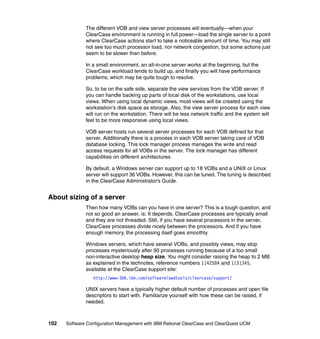 The different VOB and view server processes will eventually—when your
              ClearCase environment is running in full power—load the single server to a point
              where ClearCase actions start to take a noticeable amount of time. You may still
              not see too much processor load, nor network congestion, but some actions just
              seem to be slower than before.

              In a small environment, an all-in-one server works at the beginning, but the
              ClearCase workload tends to build up, and finally you will have performance
              problems, which may be quite tough to resolve.

              So, to be on the safe side, separate the view services from the VOB server. If
              you can handle backing up parts of local disk of the workstations, use local
              views. When using local dynamic views, most views will be created using the
              workstation’s disk space as storage. Also, the view server process for each view
              will run on the workstation. There will be less network traffic and the system will
              feel to be more responsive using local views.

              VOB server hosts run several server processes for each VOB defined for that
              server. Additionally there is a process in each VOB server taking care of VOB
              database locking. This lock manager process manages the write and read
              access requests for all VOBs in the server. The lock manager has different
              capabilities on different architectures.

              By default, a Windows server can support up to 18 VOBs and a UNIX or Linux
              server will support 36 VOBs. However, this can be tuned. The tuning is described
              in the ClearCase Administrator’s Guide.


About sizing of a server
              Then how many VOBs can you have in one server? This is a tough question, and
              not so good an answer, is: It depends. ClearCase processes are typically small
              and they are not threaded. Still, if you have several processors in the server,
              ClearCase processes divide nicely between the processors. And if you have
              enough memory, the processing itself goes smoothly.

              Windows servers, which have several VOBs, and possibly views, may stop
              processes mysteriously after 90 processes running because of a too small
              non-interactive desktop heap size. You might consider raising the heap to 2 MB
              as explained in the technotes, reference numbers 1142584 and 1131345,
              available at the ClearCase support site:
                 http://www-306.ibm.com/software/awdtools/clearcase/support/

              UNIX servers have a typically higher default number of processes and open file
              descriptors to start with. Familiarize yourself with how these can be raised, if
              needed.



102   Software Configuration Management with IBM Rational ClearCase and ClearQuest UCM
 