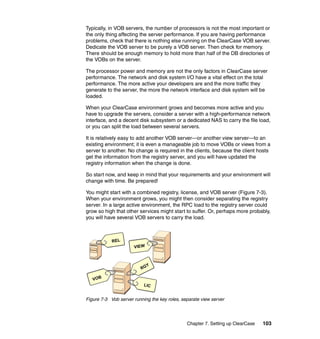 Typically, in VOB servers, the number of processors is not the most important or
the only thing affecting the server performance. If you are having performance
problems, check that there is nothing else running on the ClearCase VOB server.
Dedicate the VOB server to be purely a VOB server. Then check for memory.
There should be enough memory to hold more than half of the DB directories of
the VOBs on the server.

The processor power and memory are not the only factors in ClearCase server
performance. The network and disk system I/O have a vital effect on the total
performance. The more active your developers are and the more traffic they
generate to the server, the more the network interface and disk system will be
loaded.

When your ClearCase environment grows and becomes more active and you
have to upgrade the servers, consider a server with a high-performance network
interface, and a decent disk subsystem or a dedicated NAS to carry the file load,
or you can split the load between several servers.

It is relatively easy to add another VOB server—or another view server—to an
existing environment; it is even a manageable job to move VOBs or views from a
server to another. No change is required in the clients, because the client hosts
get the information from the registry server, and you will have updated the
registry information when the change is done.

So start now, and keep in mind that your requirements and your environment will
change with time. Be prepared!

You might start with a combined registry, license, and VOB server (Figure 7-3).
When your environment grows, you might then consider separating the registry
server. In a large active environment, the RPC load to the registry server could
grow so high that other services might start to suffer. Or, perhaps more probably,
you will have several VOB servers to carry the load.



            REL
                      VIEW



                            Y
                          RG

   VO B
                           LIC


Figure 7-3 Vob server running the key roles, separate view server




                                               Chapter 7. Setting up ClearCase   103
 