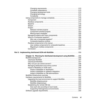 Changing requirements . . . . . . . . . . . . . . . . . . . . . . . . . . . . . . . . . . . . 213
                        Unrealistic expectations . . . . . . . . . . . . . . . . . . . . . . . . . . . . . . . . . . . . 213
                        Changing development tools . . . . . . . . . . . . . . . . . . . . . . . . . . . . . . . . 213
                        Changing technology . . . . . . . . . . . . . . . . . . . . . . . . . . . . . . . . . . . . . . 214
                        Complexity . . . . . . . . . . . . . . . . . . . . . . . . . . . . . . . . . . . . . . . . . . . . . . 214
                  Using components to manage complexity . . . . . . . . . . . . . . . . . . . . . . . . . . . 216
                     Component . . . . . . . . . . . . . . . . . . . . . . . . . . . . . . . . . . . . . . . . . . . . . . . . 216
                     Rootless components . . . . . . . . . . . . . . . . . . . . . . . . . . . . . . . . . . . . . . . . 217
                     Baseline . . . . . . . . . . . . . . . . . . . . . . . . . . . . . . . . . . . . . . . . . . . . . . . . . . 218
                     Stream. . . . . . . . . . . . . . . . . . . . . . . . . . . . . . . . . . . . . . . . . . . . . . . . . . . . 220
                     Project . . . . . . . . . . . . . . . . . . . . . . . . . . . . . . . . . . . . . . . . . . . . . . . . . . . . 220
                        Release-oriented projects . . . . . . . . . . . . . . . . . . . . . . . . . . . . . . . . . . 221
                        Component-oriented projects. . . . . . . . . . . . . . . . . . . . . . . . . . . . . . . . 223
                        Mixing project strategies . . . . . . . . . . . . . . . . . . . . . . . . . . . . . . . . . . . 225
                     Managing projects with many components . . . . . . . . . . . . . . . . . . . . . . . . 225
                     What is a composite baseline? . . . . . . . . . . . . . . . . . . . . . . . . . . . . . . . . . 226
                        Why use a composite baseline? . . . . . . . . . . . . . . . . . . . . . . . . . . . . . 227
                        Composite baseline conflicts . . . . . . . . . . . . . . . . . . . . . . . . . . . . . . . . 228
                     Rootless components to the rescue . . . . . . . . . . . . . . . . . . . . . . . . . . . . . 230
                        Use rootless components for composite baselines . . . . . . . . . . . . . . . 230
                        Migrating to rootless components . . . . . . . . . . . . . . . . . . . . . . . . . . . . 230
                     Conclusion . . . . . . . . . . . . . . . . . . . . . . . . . . . . . . . . . . . . . . . . . . . . . . . . 231

Part 5. Implementing distributed UCM with MultiSite . . . . . . . . . . . . . . . . . . . . . . . . . . . . 233

                  Chapter 12. Planning for distributed development using MultiSite . . . . 235
                  MultiSite background . . . . . . . . . . . . . . . . . . . . . . . . . . . . . . . . . . . . . . . . . . . 236
                     ClearCase MultiSite . . . . . . . . . . . . . . . . . . . . . . . . . . . . . . . . . . . . . . . . . 237
                     ClearQuest MultiSite . . . . . . . . . . . . . . . . . . . . . . . . . . . . . . . . . . . . . . . . . 237
                     Why not just use central servers? . . . . . . . . . . . . . . . . . . . . . . . . . . . . . . . 238
                     Managing distributed concurrency control . . . . . . . . . . . . . . . . . . . . . . . . 238
                     Impact of MultiSite on UCM users. . . . . . . . . . . . . . . . . . . . . . . . . . . . . . . 240
                        Impact of MultiSite on developers . . . . . . . . . . . . . . . . . . . . . . . . . . . . 241
                        Impact of MultiSite on software integrators . . . . . . . . . . . . . . . . . . . . . 241
                        Impact of MultiSite on CM administrators . . . . . . . . . . . . . . . . . . . . . . 241
                  MultiSite infrastructure overview . . . . . . . . . . . . . . . . . . . . . . . . . . . . . . . . . . 241
                  Hardware requirements for MultiSite . . . . . . . . . . . . . . . . . . . . . . . . . . . . . . . 242
                     Upgrading the local environment to support MultiSite. . . . . . . . . . . . . . . . 242
                        MultiSite shipping server . . . . . . . . . . . . . . . . . . . . . . . . . . . . . . . . . . . 243
                        MultiSite shipping bays . . . . . . . . . . . . . . . . . . . . . . . . . . . . . . . . . . . . 243
                     Establishing the remote CM site . . . . . . . . . . . . . . . . . . . . . . . . . . . . . . . . 243
                        Size each site according to local needs . . . . . . . . . . . . . . . . . . . . . . . . 244
                        Supporting heterogeneous environments . . . . . . . . . . . . . . . . . . . . . . 244
                  Software upgrade requirements . . . . . . . . . . . . . . . . . . . . . . . . . . . . . . . . . . . 244



                                                                                                                    Contents         xi
 