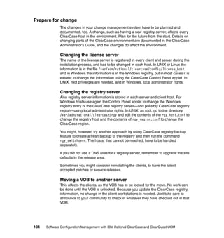 Prepare for change
              The changes in your change management system have to be planned and
              documented, too. A change, such as having a new registry server, affects every
              ClearCase host in the environment. Plan for the future from the start. Details on
              changing parts of the ClearCase environment are documented in the ClearCase
              Administrator’s Guide, and the changes do affect the environment.

              Changing the license server
              The name of the license server is registered in every client and server during the
              installation process, and has to be changed in each host. In UNIX or Linux the
              information is in the file /var/adm/rational/clearcase/config/license_host,
              and in Windows the information is in the Windows registry, but in most cases it is
              easiest to change the information using the ClearCase Control Panel applet. In
              UNIX, root privileges are needed, and in Windows, local administrator rights.

              Changing the registry server
              Also registry server information is stored in each server and client host. For
              Windows hosts use again the Control Panel applet to change the Windows
              registry entry of the ClearCase registry server—and possibly ClearCase registry
              region—using local administrator rights. In UNIX, as root, go to the directory
              /var/adm/rational/clearcase/rgy and edit the contents of the rgy_host.conf to
              change the registry host and the contents of rgy_region.conf to change the
              ClearCase region.

              You might, however, try another approach by using ClearCase registry backup
              feature to create a fresh backup of the registry and then run the command
              rgy_switchover. The hosts, that cannot be reached, have to be handled
              separately.

              If you did not use a DNS alias for a registry server, remember to upgrade the site
              defaults in the release area.

              Sometimes you might consider reinstalling the clients, to have the latest
              accepted patches or service releases.

              Moving a VOB to another server
              This affects the clients, as the VOB has to be locked for the move. No work can
              be done until the VOB is unlocked. Because you update the ClearCase registry
              information, no change in the client workstations is needed. Just take care to
              announce to your community to check in whatever they have checked out in that
              VOB.




104   Software Configuration Management with IBM Rational ClearCase and ClearQuest UCM
 