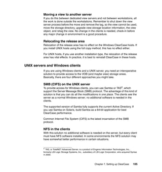 Moving a view to another server
          If you do this between dedicated view servers and not between workstations, all
          the work is done outside the workstations. Remember to shut down the view
          server process before the move and remove the tag, so the view cannot be used,
          move the storage directory, upgrade view storage location information, the view
          object, and retag the view. No change in the clients is needed, check-in before
          any major change in environment is a good procedure.

          Relocating the release area
          Relocation of the release area has no effect on the Windows ClearCase hosts. If
          you install UNIX hosts using the full copy method, this has no effect either.

          For UNIX hosts, if you use another installation type, the relocation of the release
          area has vital effects. In practice, it is best to reinstall ClearCase in these hosts.


UNIX servers and Windows clients
          If you are using Windows clients and a UNIX server, you need an interoperative
          solution to provide access to the VOB (and maybe view) storage areas.
          Basically, there are four different approaches you might take.

          SMB (CIFS) on the UNIX server
          To provide access for Windows clients, you can use Samba or TAS4, which
          support the Server Message Block (SMB) protocol. The advantage of this kind of
          solution is that you can do all the modifications in one place. The clients see the
          server as a normal Windows server; no additional software is needed in the
          clients.

          The supported version of Samba fully supports the current Active Directory. If
          you use Samba on Solaris, build Samba as a 64-bit application for best
          ClearCase performance.

          Common Internet File System (CIFS) is the latest incarnation of the SMB
          protocol.

          NFS in the clients
          With this solution no additional software is needed on the server, but every client
          must have NFS software installed. In some environments the NFS solution may
          have somewhat better performance in certain situations.


          4
            TAS, or TotalNET Advanced Server, is a product of Engenio Information Technologies, Inc.,
          formerly LSI Logic Storage Systems, Inc., subsidiary of LSI Logic Corporation, who acquired Syntax
          in 2000.



                                                               Chapter 7. Setting up ClearCase          105
 