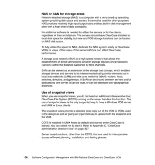 NAS or SAN for storage areas
              Network-attached storage (NAS) is a computer with a very tuned up operating
              system providing disk space and access. It cannot be used for other purposes.
              NAS provides relatively high input/output rates and has built-in disk management
              often with a high level of data availability.

              No additional software is needed for either the servers or for the clients,
              regardless of their architecture. The servers should have ClearCase installed in
              local disk space for stability, but view and VOB storage locations can be located
              on NAS disk space.

              To fully utilize the speed of NAS, dedicate the NAS system solely to ClearCase
              VOBs or views. Other uses of the same NAS box can affect ClearCase
              performance.

              A storage area network (SAN) is a high-speed network that allows the
              establishment of direct connections between storage devices and processors
              (servers) within the distance supported by fibre channels.

              SAN can be viewed as an extension to the storage bus concept, which enables
              storage devices and servers to be interconnected using similar elements as in
              local area networks (LAN) and wide area networks (WAN): routers, hubs,
              switches, directors, and gateways. A SAN can be shared between servers and/or
              dedicated to one server. It can be local, or can be extended over geographical
              distances.

              Use of snapshot views
              When you use snapshot views, you do not need an additional interoperative tool;
              ClearCase File System (CCFS) running on the server handles this function. The
              use of snapshot views is the only supported way to have a Windows VOB server
              and UNIX or Linux clients.

              The snapshot views provide a selected local copy out of the VOB or VOBs used
              in the design as well as giving an organized way to update both the snapshot and
              the VOB.

              CCFS is installed in UNIX hosts by default and started when ClearCase is
              started. You can select not to start it. Refer to Appendix C, “ClearCase
              administration directory files” on page 327.

              Server based solutions, other than the CCFS, that are used for interoperative
              access will need planning, installation, and testing phases.




106   Software Configuration Management with IBM Rational ClearCase and ClearQuest UCM
 