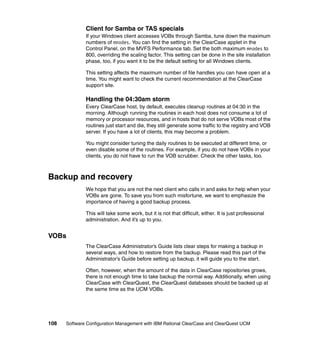 Client for Samba or TAS specials
              If your Windows client accesses VOBs through Samba, tune down the maximum
              numbers of mnodes. You can find the setting in the ClearCase applet in the
              Control Panel, on the MVFS Performance tab. Set the both maximum mnodes to
              800, overriding the scaling factor. This setting can be done in the site installation
              phase, too, if you want it to be the default setting for all Windows clients.

              This setting affects the maximum number of file handles you can have open at a
              time. You might want to check the current recommendation at the ClearCase
              support site.

              Handling the 04:30am storm
              Every ClearCase host, by default, executes cleanup routines at 04:30 in the
              morning. Although running the routines in each host does not consume a lot of
              memory or processor resources, and in hosts that do not serve VOBs most of the
              routines just start and die, they still generate some traffic to the registry and VOB
              server. If you have a lot of clients, this may become a problem.

              You might consider tuning the daily routines to be executed at different time, or
              even disable some of the routines. For example, if you do not have VOBs in your
              clients, you do not have to run the VOB scrubber. Check the other tasks, too.



Backup and recovery
              We hope that you are not the next client who calls in and asks for help when your
              VOBs are gone. To save you from such misfortune, we want to emphasize the
              importance of having a good backup process.

              This will take some work, but it is not that difficult, either. It is just professional
              administration. And it’s up to you.


VOBs
              The ClearCase Administrator’s Guide lists clear steps for making a backup in
              several ways, and how to restore from the backup. Please read this part of the
              Administrator’s Guide before setting up backup, it will guide you to the start.

              Often, however, when the amount of the data in ClearCase repositories grows,
              there is not enough time to take backup the normal way. Additionally, when using
              ClearCase with ClearQuest, the ClearQuest databases should be backed up at
              the same time as the UCM VOBs.




108   Software Configuration Management with IBM Rational ClearCase and ClearQuest UCM
 