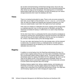 Do not take incremental backup of ClearCase storage areas. Due to the way
              ClearCase stores the data in the storage structure, the incremental backups are
              often almost as large as the full backups. And restoring from an incremental
              backup takes longer than from full backup, and with full backup you can restore
              storage directories which match the database with them.


Views
              There is no locking functionality for views. There is only one server process for
              each view, so you might run the command cleartool stopview -server for each
              view. As views are created and hopefully also removed by demand, and if the
              views are created locally in each client, this might be too much overhead.

              If the views are created on a dedicated view server, backing up the storage areas
              is a relatively easy job. If you run the view server on Windows, just stop the
              ClearCase processes for backup. In UNIX there is no need to stop ClearCase
              processes.

              On the other hand, there is a philosophy that the views should be considered as
              a temporary working area; everything that is important should be in the VOB; the
              view should have just the latest modifications that the user has not checked in.
              So, is there a real need to back up the view storage areas?

              For your own sake, take backups from the view storage areas, and be prepared
              to restore also. It is easiest to back up a dedicated server, but disk space of
              individual workstations can be backed up, too. So that is no excuse to have a
              dedicated view server host.


Registry
              In addition to normal backup from the ClearCase administration file area, it is
              good to have a registry backup that you can have online immediately. ClearCase
              has a functionality called a backup registry server. The backup registry server
              periodically copies the registry information from the registry server, and it can be
              used as the registry server, if the original becomes unavailable. When the
              backup registry server is promoted to registry server, the process also connects
              to known clients informing them about the change.

              Creating a backup registry host, taking a registry backup, and changing your
              ClearCase community to use the registry backup host instead of the original
              registry host is described in the ClearCase Administrator’s Guide. You might also
              use the backup registry server when changing the registry host.




110   Software Configuration Management with IBM Rational ClearCase and ClearQuest UCM
 