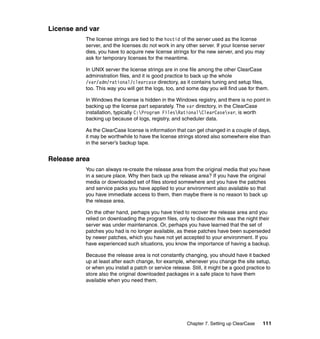 License and var
           The license strings are tied to the hostid of the server used as the license
           server, and the licenses do not work in any other server. If your license server
           dies, you have to acquire new license strings for the new server, and you may
           ask for temporary licenses for the meantime.

           In UNIX server the license strings are in one file among the other ClearCase
           administration files, and it is good practice to back up the whole
           /var/adm/rational/clearcase directory, as it contains tuning and setup files,
           too. This way you will get the logs, too, and some day you will find use for them.

           In Windows the license is hidden in the Windows registry, and there is no point in
           backing up the license part separately. The var directory, in the ClearCase
           installation, typically C:Program FilesRationalClearCasevar, is worth
           backing up because of logs, registry, and scheduler data.

           As the ClearCase license is information that can get changed in a couple of days,
           it may be worthwhile to have the license strings stored also somewhere else than
           in the server’s backup tape.


Release area
           You can always re-create the release area from the original media that you have
           in a secure place. Why then back up the release area? If you have the original
           media or downloaded set of files stored somewhere and you have the patches
           and service packs you have applied to your environment also available so that
           you have immediate access to them, then maybe there is no reason to back up
           the release area.

           On the other hand, perhaps you have tried to recover the release area and you
           relied on downloading the program files, only to discover this was the night their
           server was under maintenance. Or, perhaps you have learned that the set of
           patches you had is no longer available, as these patches have been superseded
           by newer patches, which you have not yet accepted to your environment. If you
           have experienced such situations, you know the importance of having a backup.

           Because the release area is not constantly changing, you should have it backed
           up at least after each change, for example, whenever you change the site setup,
           or when you install a patch or service release. Still, it might be a good practice to
           store also the original downloaded packages in a safe place to have them
           available when you need them.




                                                         Chapter 7. Setting up ClearCase    111
 